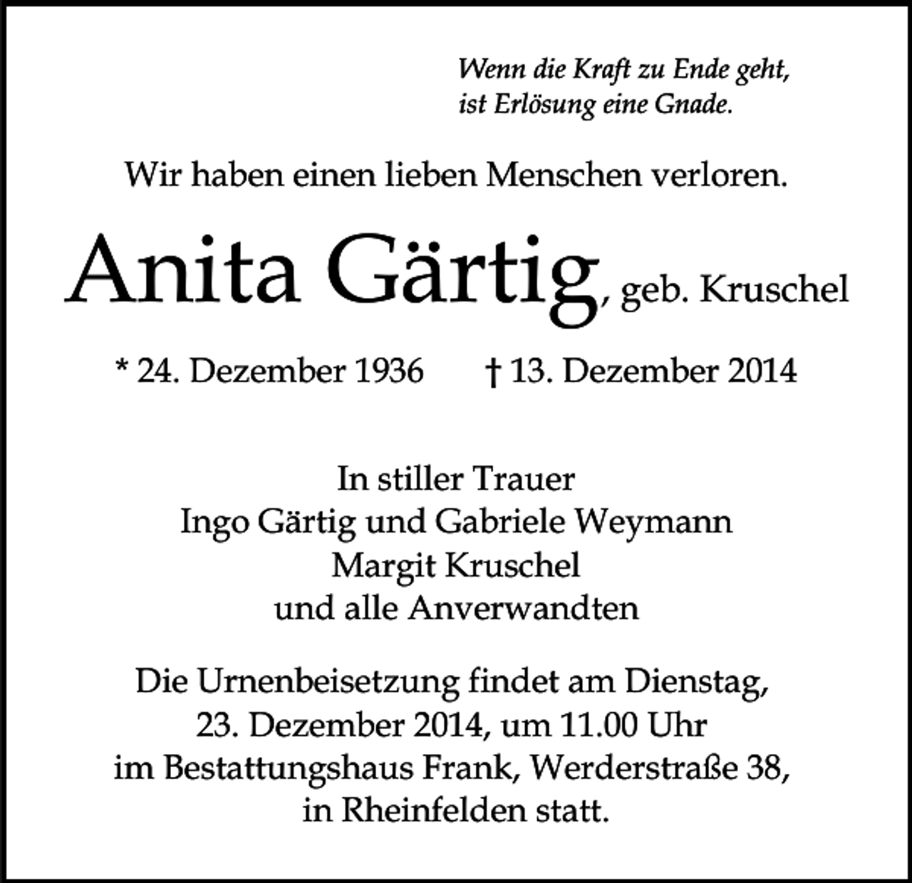 <p>Wenn die Kraft zu Ende geht,<br />ist Erlösung eine Gnade.</p><p>Wir haben einen lieben Menschen verloren.</p><p>Anita Gärtig<br />* 24. Dezember 1936</p><p>, geb. Kruschel</p><p>† 13. Dezember 2014</p><p>In stiller Trauer<br />Ingo Gärtig und Gabriele Weymann<br />Margit Kruschel<br />und alle Anverwandten<br />Die Urnenbeisetzung findet am Dienstag,<br />23. Dezember 2014, um 11.00 Uhr<br />im Bestattungshaus Frank, Werderstraße 38,<br />in Rheinfelden statt.</p>