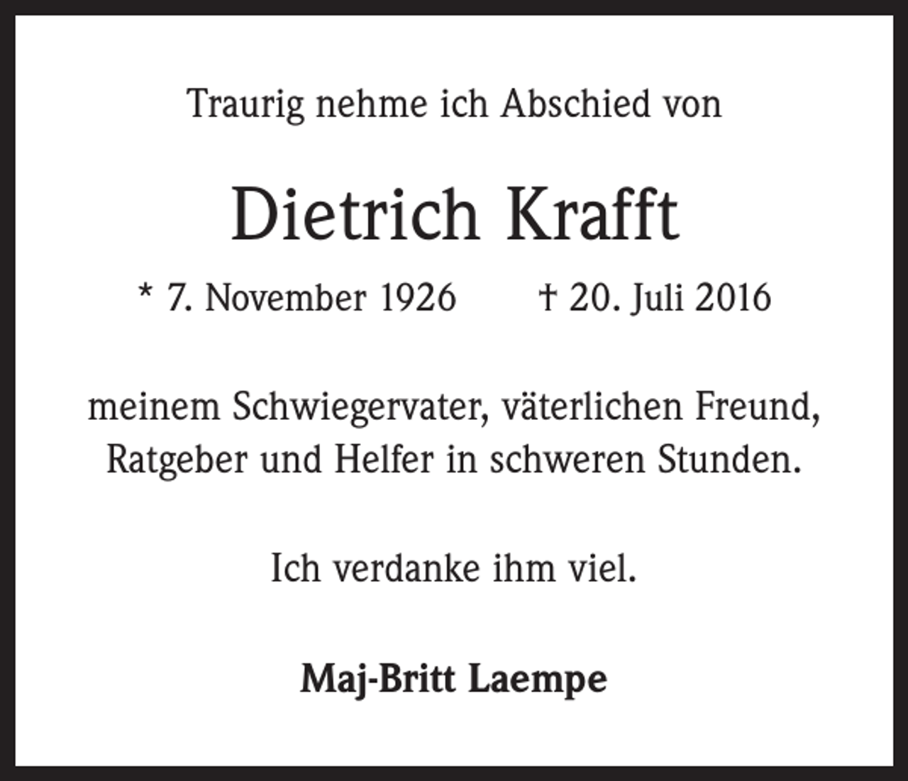 <p>Traurig nehme ich Abschied von</p><p>Dietrich Krafft<br />* 7. November 1926 † 20. Juli 2016</p><p>meinem Schwiegervater, väterlichen Freund,<br />Ratgeber und Helfer in schweren Stunden.<br />Ich verdanke ihm viel.<br />Maj-Britt Laempe</p>