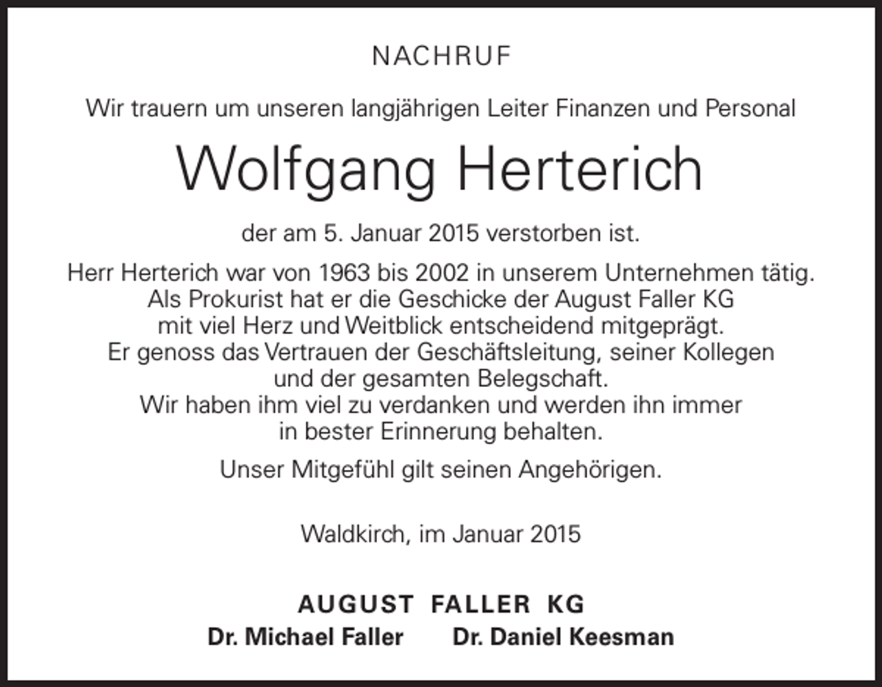 <p>N AC H RU F<br />Wir trauern um unseren langjährigen Leiter Finanzen und Personal</p><p>Wolfgang Herterich<br />der am 5. Januar 2015 verstorben ist.<br />Herr Herterich war von 1963 bis 2002 in unserem Unternehmen tätig.<br />Als Prokurist hat er die Geschicke der August Faller KG<br />mit viel Herz und Weitblick entscheidend mitgeprägt.<br />Er genoss das Vertrauen der Geschäftsleitung, seiner Kollegen<br />und der gesamten Belegschaft.<br />Wir haben ihm viel zu verdanken und werden ihn immer<br />in bester Erinnerung behalten.<br />Unser Mitgefühl gilt seinen Angehörigen.<br />Waldkirch, im Januar 2015<br />AU G U ST FA L L E R K G<br />Dr. Michael Faller Dr. Daniel Keesman</p>
