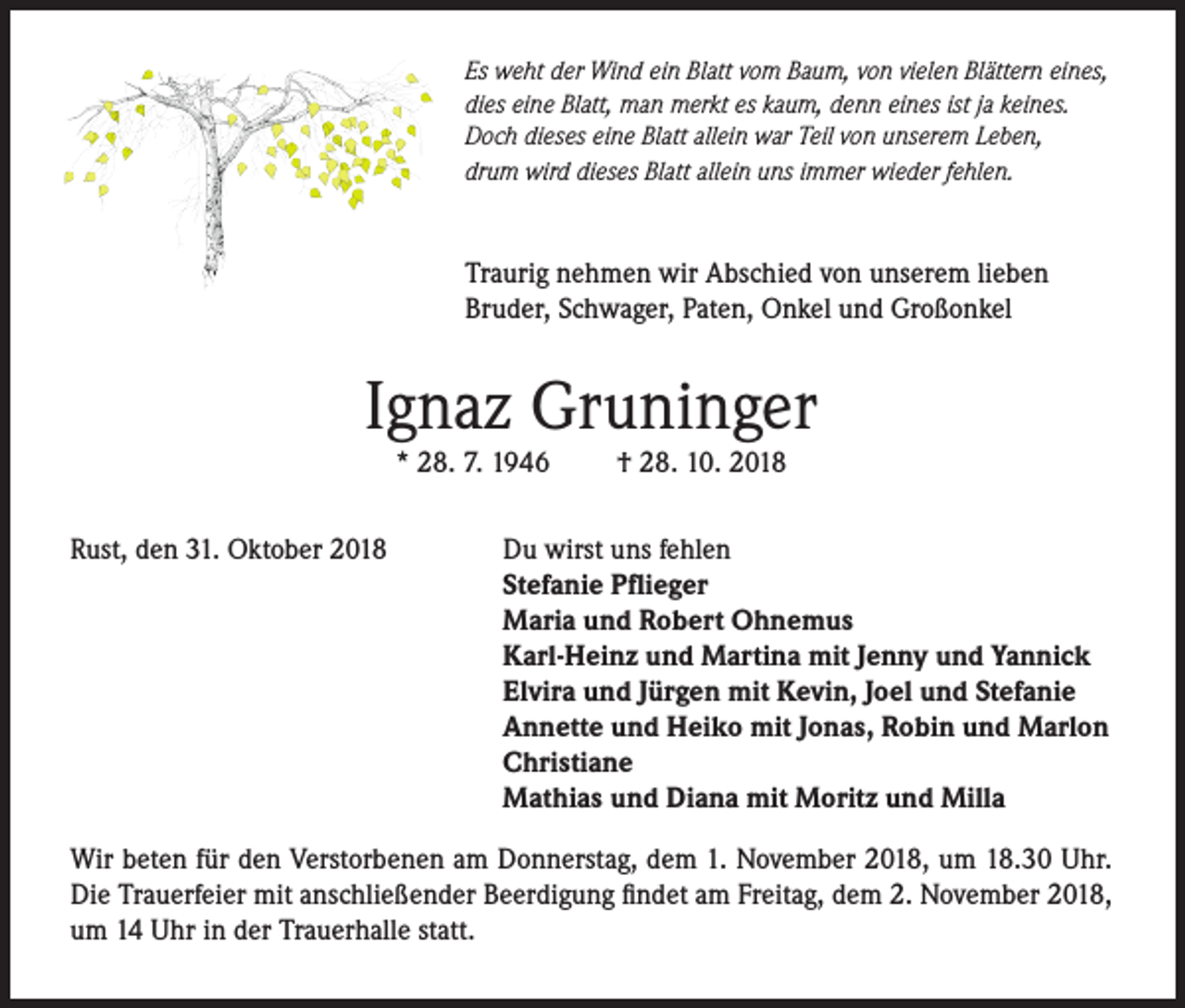<p>Es weht der Wind ein Blatt vom Baum, von vielen Blättern eines,<br />dies eine Blatt, man merkt es kaum, denn eines ist ja keines.<br />Doch dieses eine Blatt allein war Teil von unserem Leben,<br />drum wird dieses Blatt allein uns immer wieder fehlen.</p><p>Traurig nehmen wir Abschied von unserem lieben<br />Bruder, Schwager, Paten, Onkel und Großonkel</p><p>Ignaz Gruninger<br />* 28. 7. 1946</p><p>Rust, den 31. Oktober 2018</p><p>† 28. 10. 2018</p><p>Du wirst uns fehlen<br />Stefanie Pflieger<br />Maria und Robert Ohnemus<br />Karl-Heinz und Martina mit Jenny und Yannick<br />Elvira und Jürgen mit Kevin, Joel und Stefanie<br />Annette und Heiko mit Jonas, Robin und Marlon<br />Christiane<br />Mathias und Diana mit Moritz und Milla</p><p>Wir beten für den Verstorbenen am Donnerstag, dem 1. November 2018, um 18.30 Uhr.<br />Die Trauerfeier mit anschließender Beerdigung findet am Freitag, dem 2. November 2018,<br />um 14 Uhr in der Trauerhalle statt.</p>