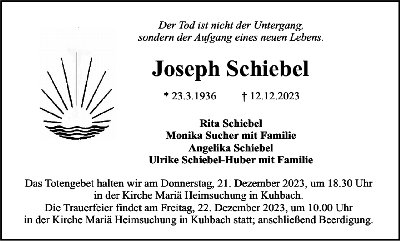 <p>Der Tod ist nicht der Untergang,<br />sondern der Aufgang eines neuen Lebens.</p><p>Joseph Schiebel<br />* 23.3.1936</p><p>† 12.12.2023</p><p>Rita Schiebel<br />Monika Sucher mit Familie<br />Angelika Schiebel<br />Ulrike Schiebel-Huber mit Familie<br />Das Totengebet halten wir am Donnerstag, 21. Dezember 2023, um 18.30 Uhr<br />in der Kirche Mariä Heimsuchung in Kuhbach.<br />Die Trauerfeier findet am Freitag, 22. Dezember 2023, um 10.00 Uhr<br />in der Kirche Mariä Heimsuchung in Kuhbach statt; anschließend Beerdigung.</p>