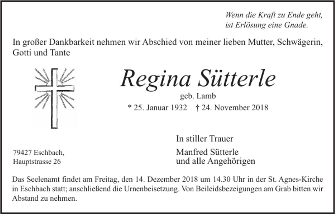 <p>Wenn die Kraft zu Ende geht,<br />ist Erlösung eine Gnade.</p><p>In großer Dankbarkeit nehmen wir Abschied von meiner lieben Mutter, Schwägerin,<br />Gotti und Tante</p><p>Regina Sütterle<br />geb. Lamb<br />* 25. Januar 1932 † 24. November 2018</p><p>79427 Eschbach,<br />Hauptstrasse 26</p><p>In stiller Trauer<br />Manfred Sütterle<br />und alle Angehörigen</p><p>Das Seelenamt findet am Freitag, den 14. Dezember 2018 um 14.30 Uhr in der St. Agnes-Kirche<br />in Eschbach statt; anschließend die Urnenbeisetzung. Von Beileidsbezeigungen am Grab bitten wir<br />Abstand zu nehmen.</p>