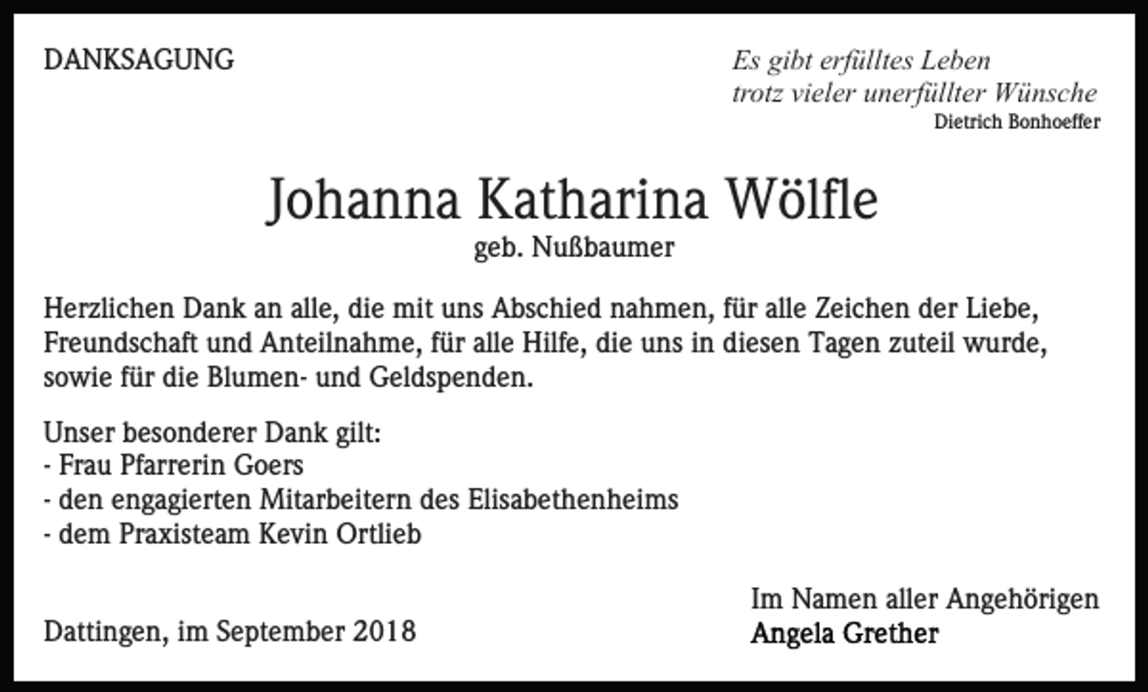<p>Es gibt erfülltes Leben<br />trotz vieler unerfüllter Wünsche</p><p>DANKSAGUNG</p><p>Dietrich Bonhoeffer</p><p>Johanna Katharina Wölfle<br />geb. Nußbaumer<br />Herzlichen Dank an alle, die mit uns Abschied nahmen, für alle Zeichen der Liebe,<br />Freundschaft und Anteilnahme, für alle Hilfe, die uns in diesen Tagen zuteil wurde,<br />sowie für die Blumen- und Geldspenden.<br />Unser besonderer Dank gilt:<br />- Frau Pfarrerin Goers<br />- den engagierten Mitarbeitern des Elisabethenheims<br />- dem Praxisteam Kevin Ortlieb<br />Im Namen aller Angehörigen<br />Dattingen, im September 2018</p>