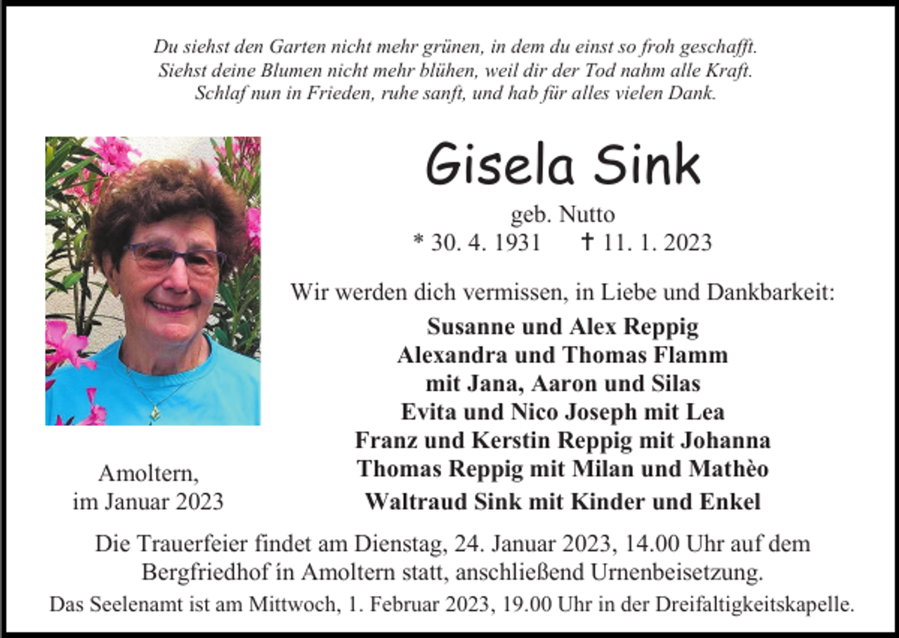 <p>Du siehst den Garten nicht mehr grünen, in dem du einst so froh geschafft.<br />Siehst deine Blumen nicht mehr blühen, weil dir der Tod nahm alle Kraft.<br />Schlaf nun in Frieden, ruhe sanft, und hab für alles vielen Dank.</p><p>Gisela Sink<br />geb. Nutto<br />* 30. 4. 1931  11. 1. 2023</p><p>Amoltern,<br />im Januar 2023</p><p>Wir werden dich vermissen, in Liebe und Dankbarkeit:<br />Susanne und Alex Reppig<br />Alexandra und Thomas Flamm<br />mit Jana, Aaron und Silas<br />Evita und Nico Joseph mit Lea<br />Franz und Kerstin Reppig mit Johanna<br />Thomas Reppig mit Milan und Mathèo<br />Waltraud Sink mit Kinder und Enkel</p><p>Die Trauerfeier findet am Dienstag, 24. Januar 2023, 14.00 Uhr auf dem<br />Bergfriedhof ín Amoltern statt, anschließend Urnenbeisetzung.<br />Das Seelenamt ist am Mittwoch, 1. Februar 2023, 19.00 Uhr in der Dreifaltigkeitskapelle.</p>