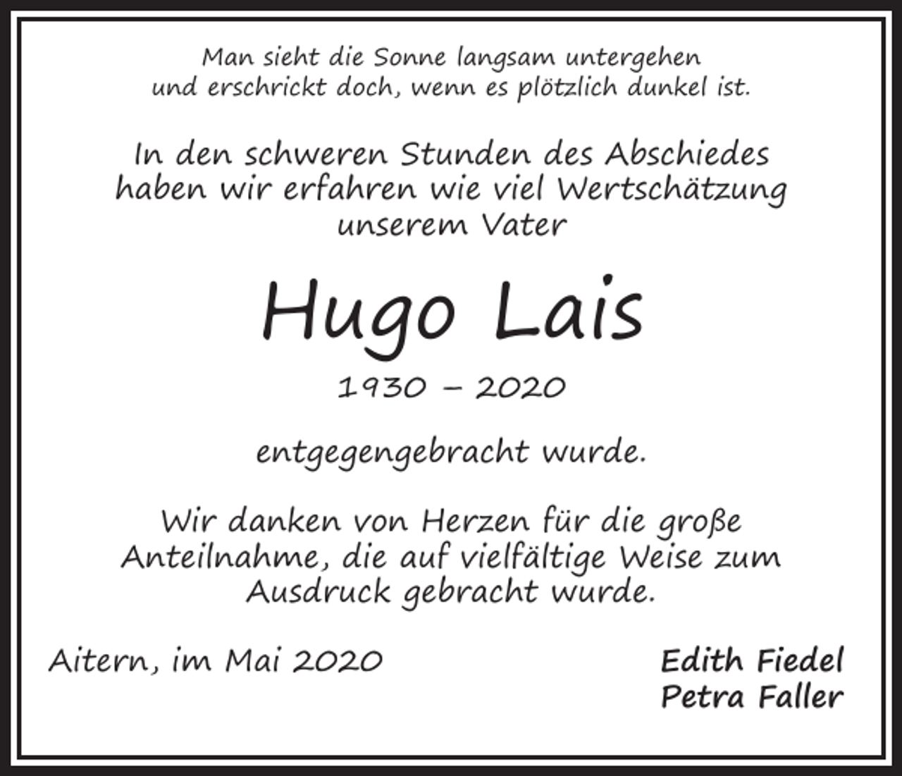 <p>Man sieht die Sonne langsam untergehen<br />und erschrickt doch, wenn es plötzlich dunkel ist.</p><p>In den schweren Stunden des Abschiedes<br />haben wir erfahren wie viel Wertschätzung<br />unserem Vater</p><p>Hugo Lais<br />1930 – 2020</p><p>entgegengebracht wurde.<br />Wir danken von Herzen für die große<br />Anteilnahme, die auf vielfältige Weise zum<br />Ausdruck gebracht wurde.<br />Aitern, im Mai 2020</p><p>Edith Fiedel<br />Petra Faller</p>