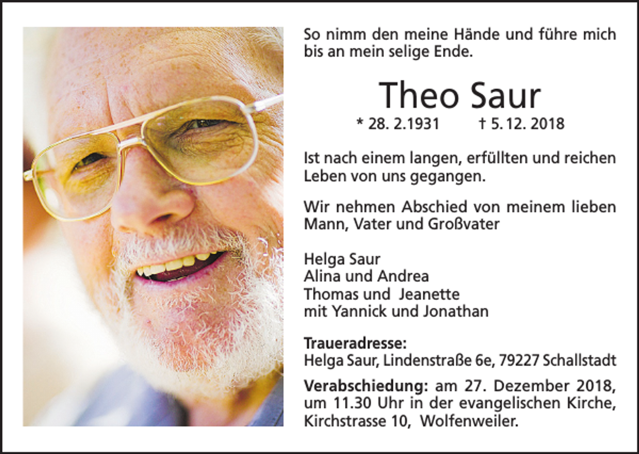 <p>So nimm den meine Hände und führe mich<br />bis an mein selige Ende.</p><p>Theo Saur</p><p>* 28. 2.1931</p><p>† 5. 12. 2018</p><p>Ist nach einem langen, erfüllten und reichen<br />Leben von uns gegangen.<br />Wir nehmen Abschied von meinem lieben<br />Mann, Vater und Großvater<br />Helga Saur<br />Alina und Andrea<br />Thomas und Jeanette<br />mit Yannick und Jonathan<br />Traueradresse:<br />Helga Saur, Lindenstraße 6e, 79227 Schallstadt<br />Verabschiedung: am 27. Dezember 2018,<br />um 11.30 Uhr in der evangelischen Kirche,<br />Kirchstrasse 10, Wolfenweiler.</p>