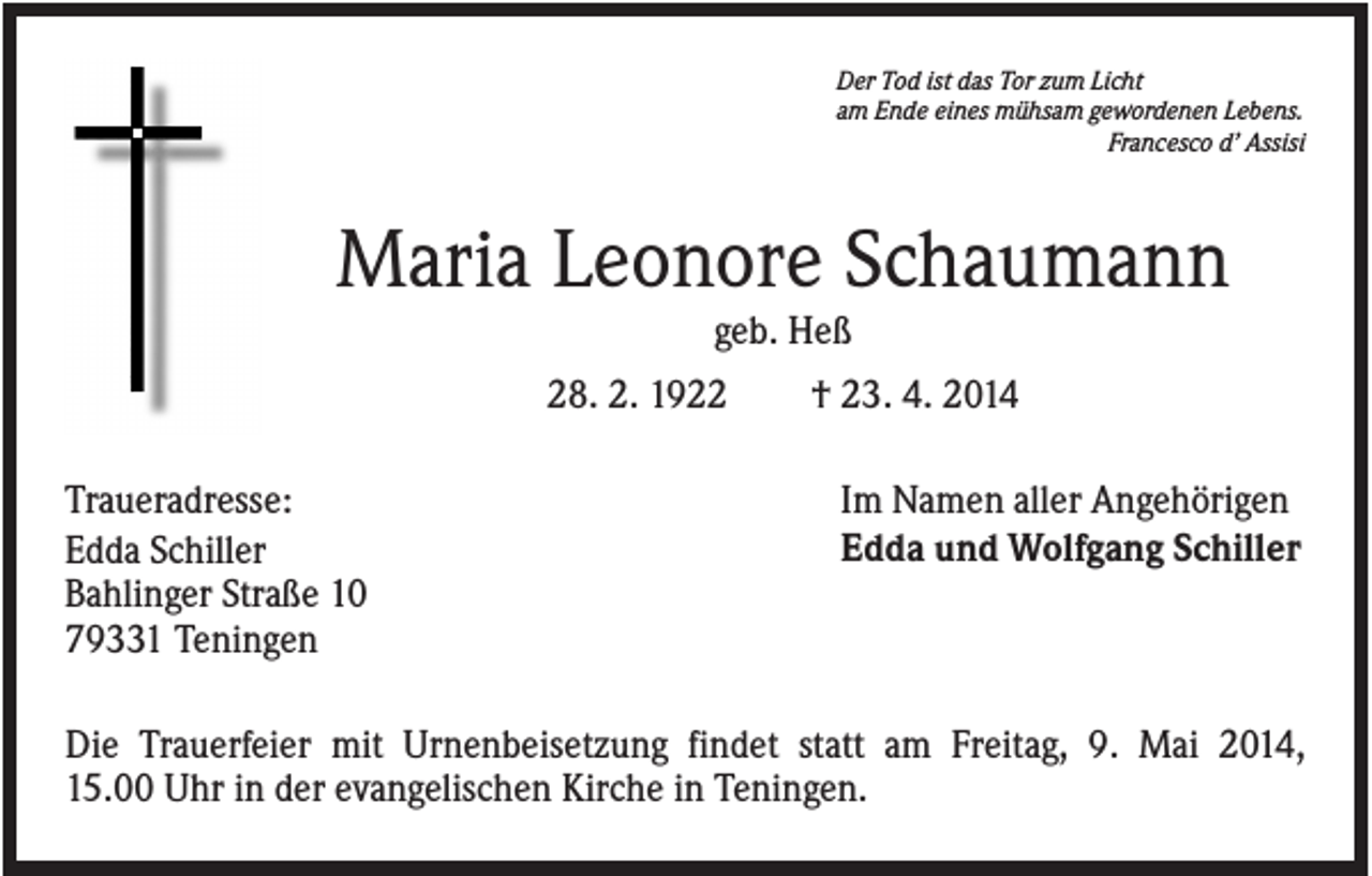 <p>Der Tod ist das Tor zum Licht<br />am Ende eines mühsam gewordenen Lebens.<br />Francesco d’ Assisi</p><p>Maria Leonore Schaumann<br />geb. Heß<br />28. 2. 1922<br />Traueradresse:<br />Edda Schiller<br />Bahlinger Straße 10<br />79331 Teningen</p><p>† 23. 4. 2014<br />Im Namen aller Angehörigen<br />Edda und Wolfgang Schiller</p><p>Die Trauerfeier mit Urnenbeisetzung findet statt am Freitag, 9. Mai 2014,<br />15.00 Uhr in der evangelischen Kirche in Teningen.</p>