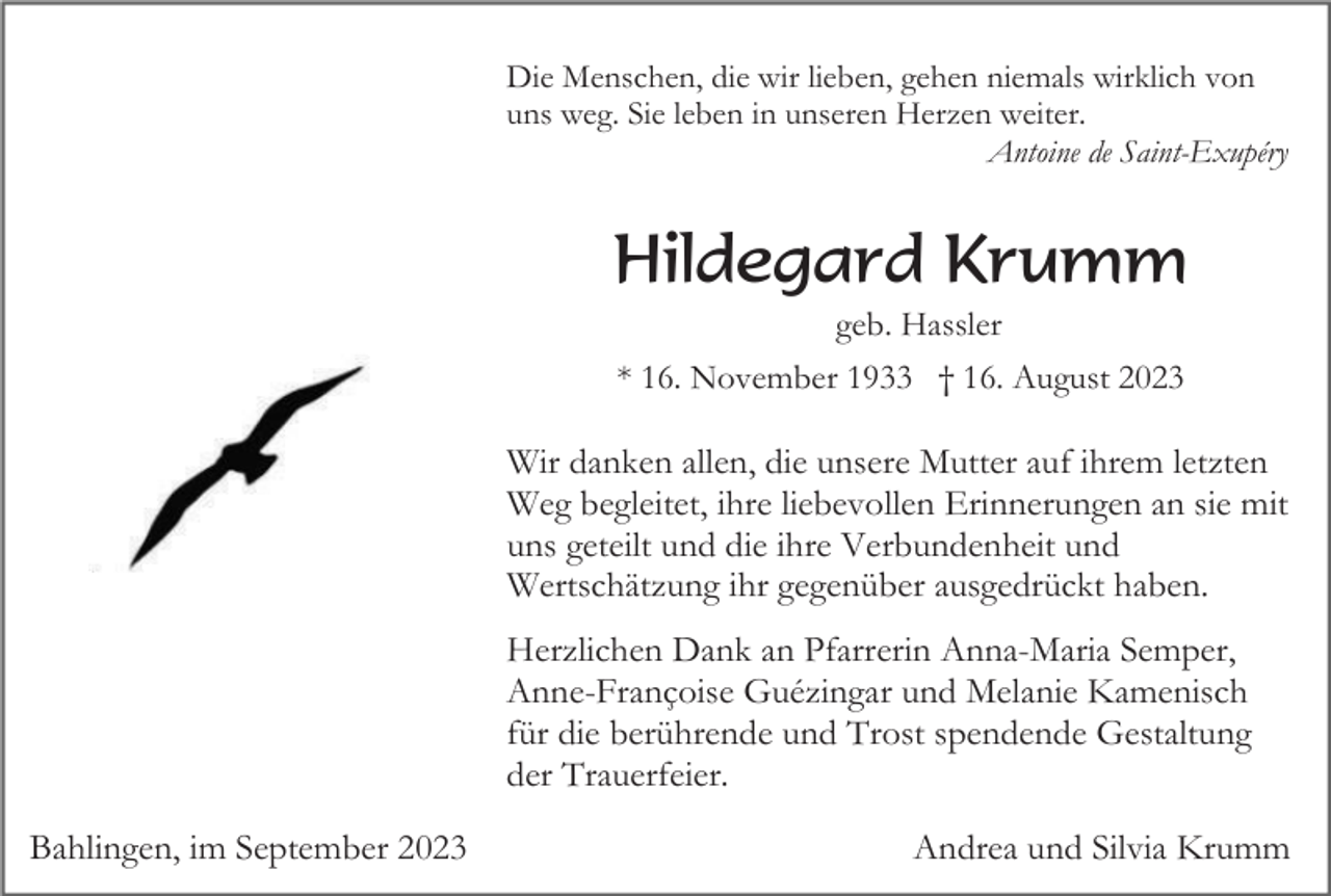 <p>Die Menschen, die wir lieben, gehen niemals wirklich von<br />uns weg. Sie leben in unseren Herzen weiter.<br />Antoine de Saint-Exupéry</p><p>Hildegard Krumm<br />geb. Hassler<br />* 16. November 1933 † 16. August 2023</p><p>Wir danken allen, die unsere Mutter auf ihrem letzten<br />Weg begleitet, ihre liebevollen Erinnerungen an sie mit<br />uns geteilt und die ihre Verbundenheit und<br />Wertschätzung ihr gegenüber ausgedrückt haben.<br />Herzlichen Dank an Pfarrerin Anna-Maria Semper,<br />Anne-Françoise Guézingar und Melanie Kamenisch<br />für die berührende und Trost spendende Gestaltung<br />der Trauerfeier.<br />Bahlingen, im September 2023</p><p>Andrea und Silvia Krumm</p>