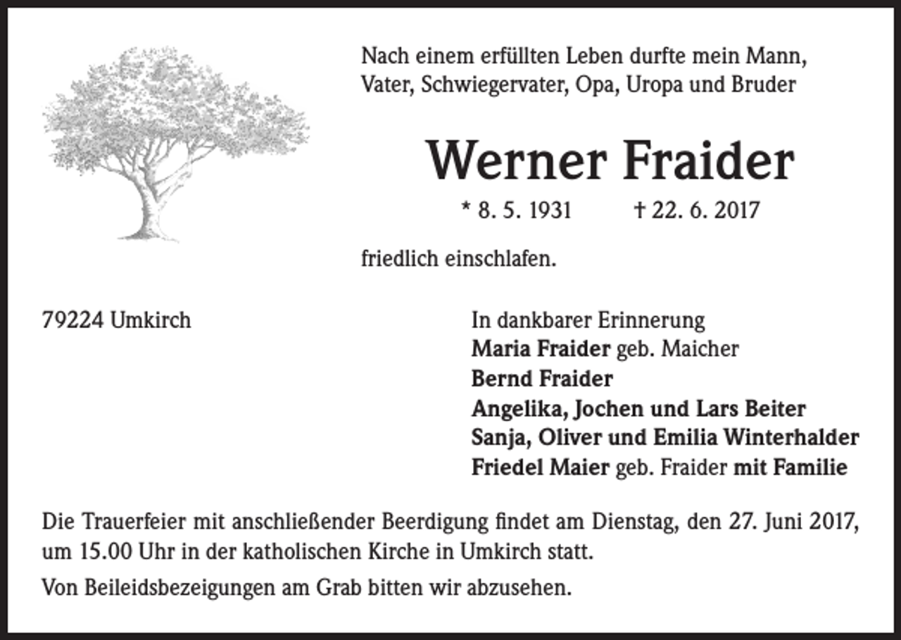 <p>Nach einem erfüllten Leben durfte mein Mann,<br />Vater, Schwiegervater, Opa, Uropa und Bruder</p><p>Werner Fraider<br />* 8. 5. 1931 † 22. 6. 2017<br />friedlich einschlafen.<br />79224 Umkirch</p><p>In dankbarer Erinnerung<br />Maria Fraider geb. Maicher<br />Bernd Fraider<br />Angelika, Jochen und Lars Beiter<br />Sanja, Oliver und Emilia Winterhalder<br />Friedel Maier geb. Fraider mit Familie</p><p>Die Trauerfeier mit anschließender Beerdigung findet am Dienstag, den 27. Juni 2017,<br />um 15.00 Uhr in der katholischen Kirche in Umkirch statt.<br />Von Beileidsbezeigungen am Grab bitten wir abzusehen.</p>