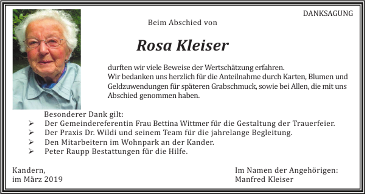 <p>DANKSAGUNG<br />Beim Abschied von</p><p>Rosa Kleiser<br />durften wir viele Beweise der Wertschätzung erfahren.<br />Wir bedanken uns herzlich für die Anteilnahme durch Karten, Blumen und<br />Geldzuwendungen für späteren Grabschmuck, sowie bei Allen, die mit uns<br />Abschied genommen haben.</p><p>�<br />�<br />�<br />�</p><p>Besonderer Dank gilt:<br />Der Gemeindereferentin Frau Bettina Wittmer für die Gestaltung der Trauerfeier.<br />Der Praxis Dr. Wildi und seinem Team für die jahrelange Begleitung.<br />Den Mitarbeitern im Wohnpark an der Kander.<br />Peter Raupp Bestattungen für die Hilfe.</p><p>Kandern,<br />im März 2019</p><p>Im Namen der Angehörigen:<br />Manfred Kleiser</p>
