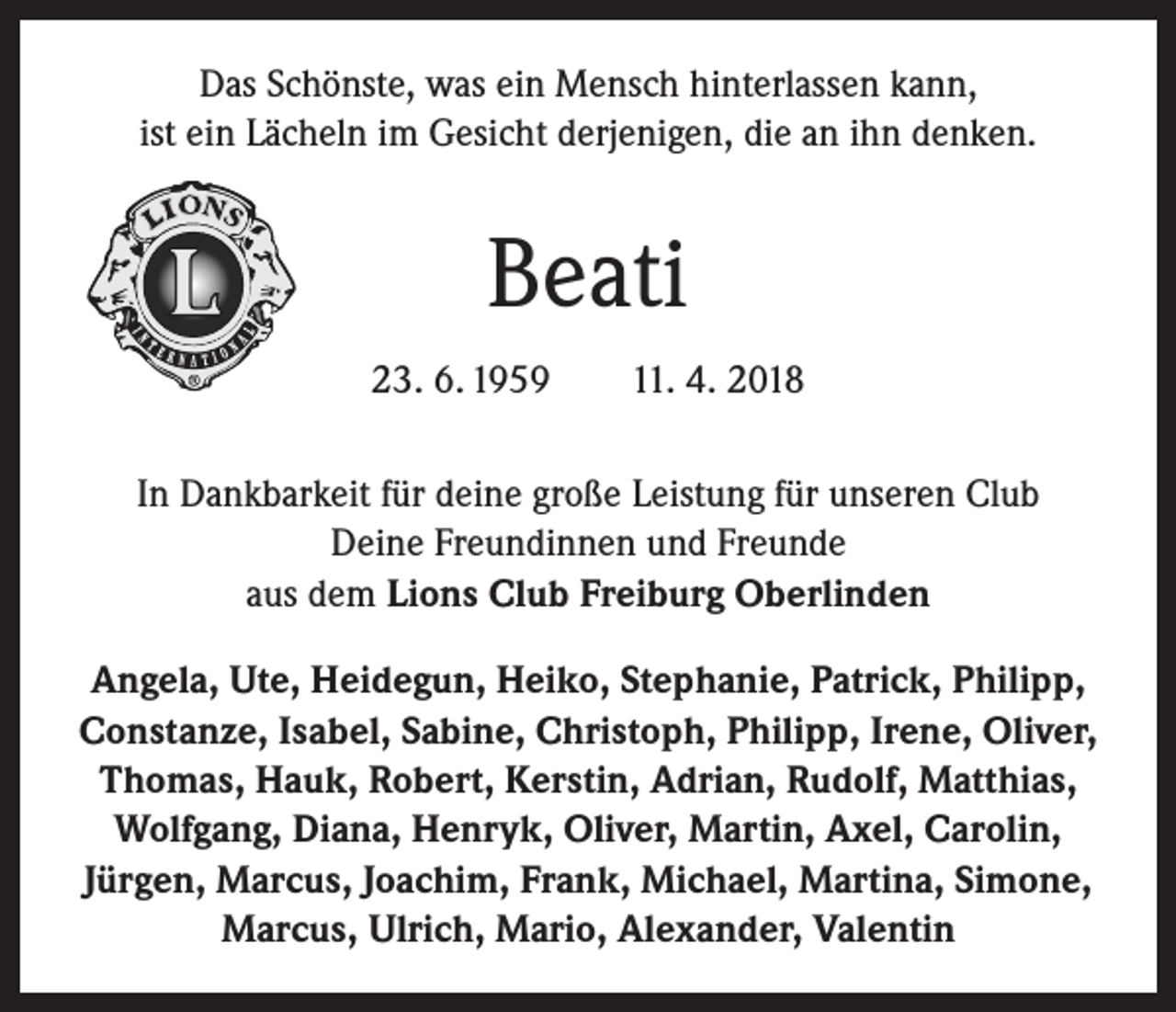 <p>Das Schönste, was ein Mensch hinterlassen kann,<br />ist ein Lächeln im Gesicht derjenigen, die an ihn denken.</p><p>Beati<br />23. 6. 1959 11. 4. 2018<br />In Dankbarkeit für deine große Leistung für unseren Club<br />Deine Freundinnen und Freunde<br />aus dem Lions Club Freiburg Oberlinden<br />Angela, Ute, Heidegun, Heiko, Stephanie, Patrick, Philipp,<br />Constanze, Isabel, Sabine, Christoph, Philipp, Irene, Oliver,<br />Thomas, Hauk, Robert, Kerstin, Adrian, Rudolf, Matthias,<br />Wolfgang, Diana, Henryk, Oliver, Martin, Axel, Carolin,<br />Jürgen, Marcus, Joachim, Frank, Michael, Martina, Simone,<br />Marcus, Ulrich, Mario, Alexander, Valentin</p>