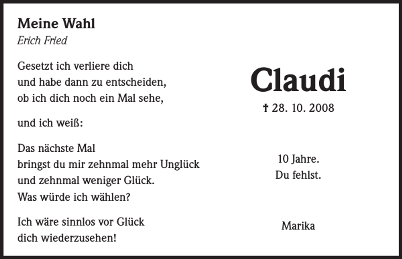 <p>Meine Wahl<br />Erich Fried<br />Gesetzt ich verliere dich<br />und habe dann zu entscheiden,<br />ob ich dich noch ein Mal sehe,</p><p>Claudi<br />† 28. 10. 2008</p><p>und ich weiß:<br />Das nächste Mal<br />bringst du mir zehnmal mehr Unglück<br />und zehnmal weniger Glück.<br />Was würde ich wählen?<br />Ich wäre sinnlos vor Glück<br />dich wiederzusehen!</p><p>10 Jahre.<br />Du fehlst.</p><p>Marika</p>