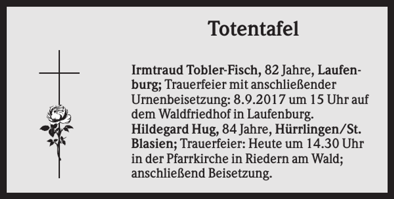 <p>Totentafel<br />Irmtraud Tobler-Fisch, 82 Jahre, Laufenburg; Trauerfeier mit anschließender<br />Urnenbeisetzung: 8.9.2017 um 15 Uhr auf<br />dem Waldfriedhof in Laufenburg.<br />Hildegard Hug, 84 Jahre, Hürrlingen/St.<br />Blasien; Trauerfeier: Heute um 14.30 Uhr<br />in der Pfarrkirche in Riedern am Wald;<br />anschließend Beisetzung.</p>