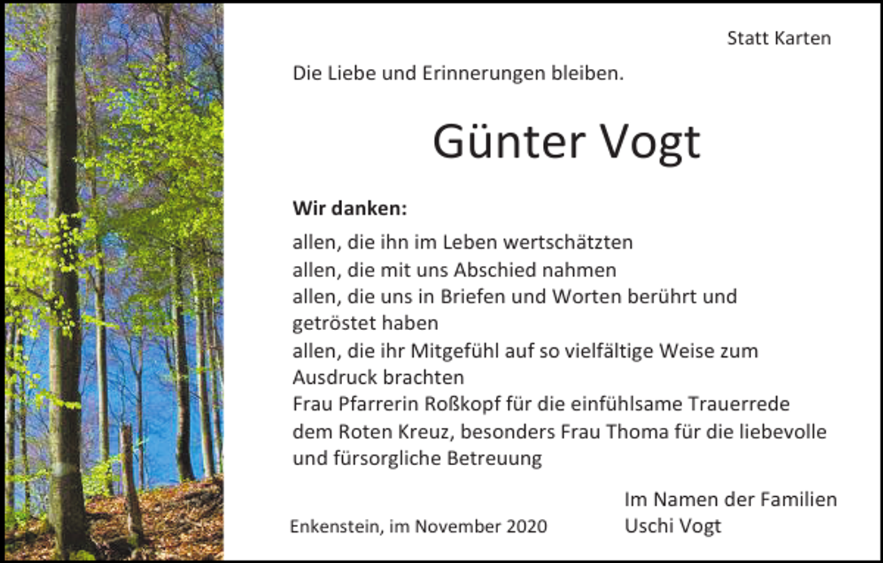 <p>Statt Karten</p><p>Die Liebe und Erinnerungen bleiben.</p><p>Günter Vogt<br />Wir danken:<br />allen, die ihn im Leben wertschätzten<br />allen, die mit uns Abschied nahmen<br />allen, die uns in Briefen und Worten berührt und<br />getröstet haben<br />allen, die ihr Mitgefühl auf so vielfältige Weise zum<br />Ausdruck brachten<br />Frau Pfarrerin Roßkopf für die einfühlsame Trauerrede<br />dem Roten Kreuz, besonders Frau Thoma für die liebevolle<br />und fürsorgliche Betreuung<br />Enkenstein, im November 2020</p><p>Im Namen der Familien<br />Uschi Vogt</p>