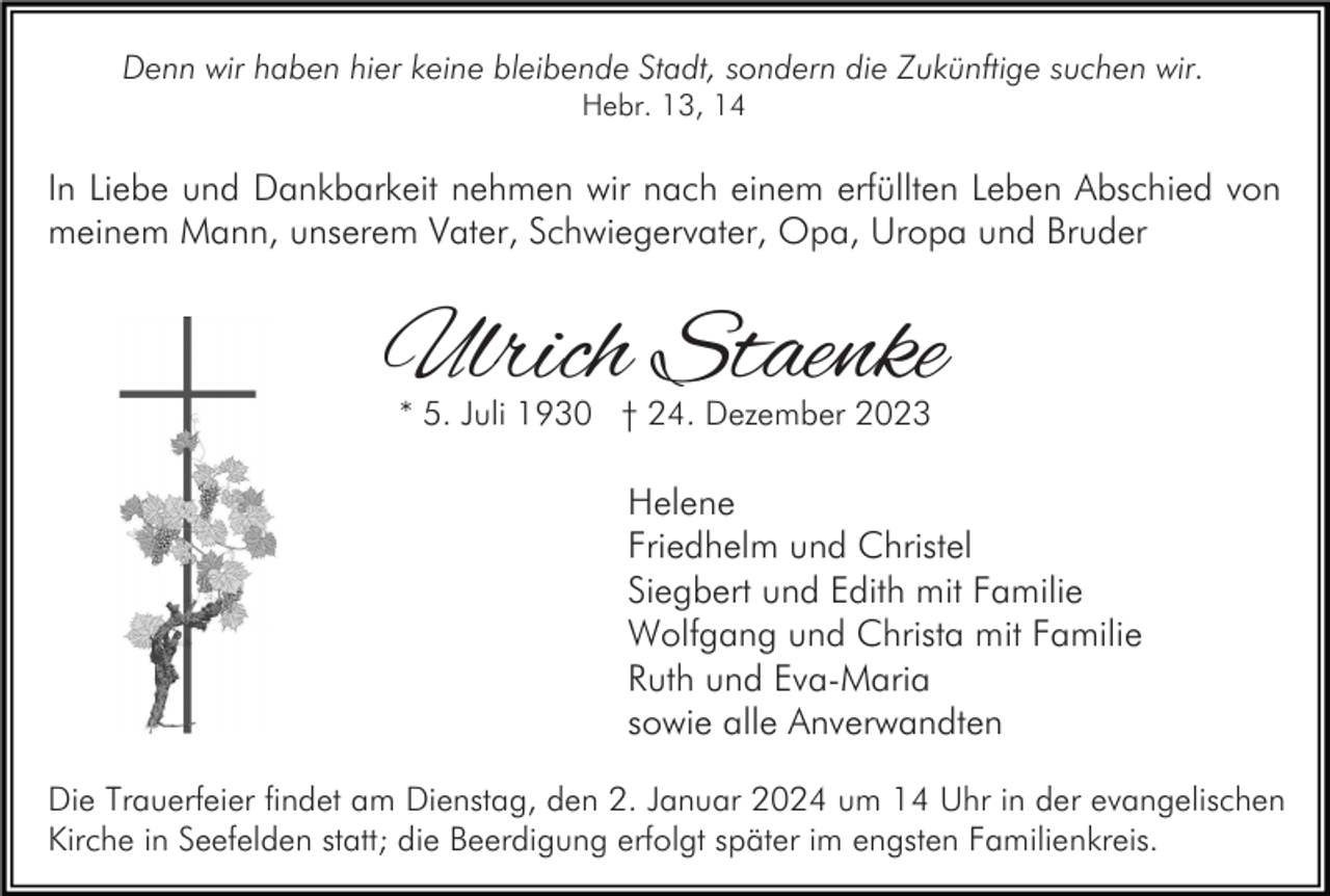 <p>Denn wir haben hier keine bleibende Stadt, sondern die Zukünftige suchen wir.<br />Hebr. 13, 14</p><p>In Liebe und Dankbarkeit nehmen wir nach einem erfüllten Leben Abschied von<br />meinem Mann, unserem Vater, Schwiegervater, Opa, Uropa und Bruder</p><p>Ulrich Staenke<br />* 5. Juli 1930 † 24. Dezember 2023</p><p>Helene<br />Friedhelm und Christel<br />Siegbert und Edith mit Familie<br />Wolfgang und Christa mit Familie<br />Ruth und Eva-Maria<br />sowie alle Anverwandten<br />Die Trauerfeier findet am Dienstag, den 2. Januar 2024 um 14 Uhr in der evangelischen<br />Kirche in Seefelden statt; die Beerdigung erfolgt später im engsten Familienkreis.</p>