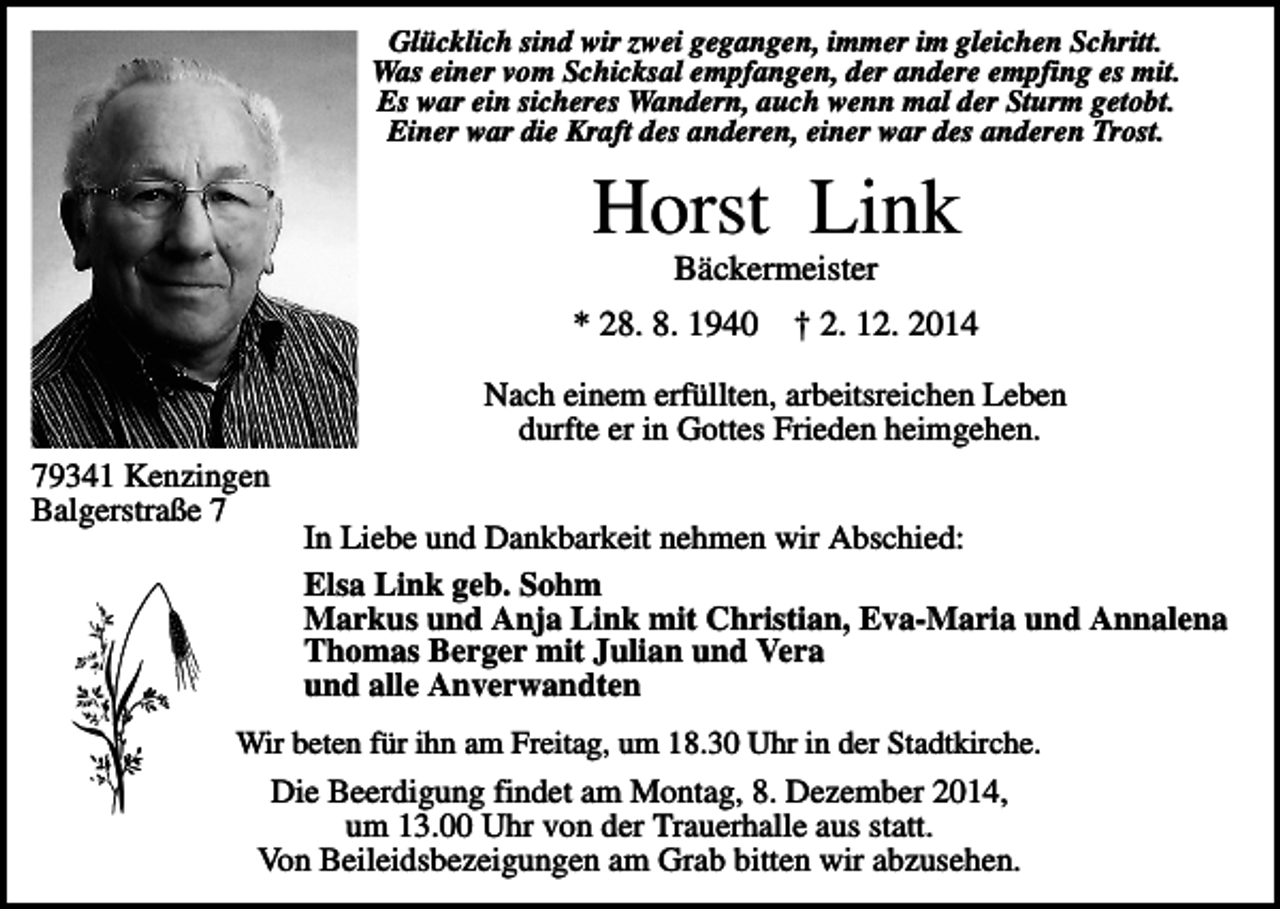 <p>Glücklich sind wir zwei gegangen, immer im gleichen Schritt.<br />Was einer vom Schicksal empfangen, der andere empfing es mit.<br />Es war ein sicheres Wandern, auch wenn mal der Sturm getobt.<br />Einer war die Kraft des anderen, einer war des anderen Trost.</p><p>Horst Link<br />Bäckermeister<br />* 28. 8. 1940</p><p>† 2. 12. 2014</p><p>Nach einem erfüllten, arbeitsreichen Leben<br />durfte er in Gottes Frieden heimgehen.<br />79341 Kenzingen<br />Balgerstraße 7</p><p>In Liebe und Dankbarkeit nehmen wir Abschied:<br />Elsa Link geb. Sohm<br />Markus und Anja Link mit Christian, Eva-Maria und Annalena<br />Thomas Berger mit Julian und Vera<br />und alle Anverwandten</p><p>Wir beten für ihn am Freitag, um 18.30 Uhr in der Stadtkirche.</p><p>Die Beerdigung findet am Montag, 8. Dezember 2014,<br />um 13.00 Uhr von der Trauerhalle aus statt.<br />Von Beileidsbezeigungen am Grab bitten wir abzusehen.</p>