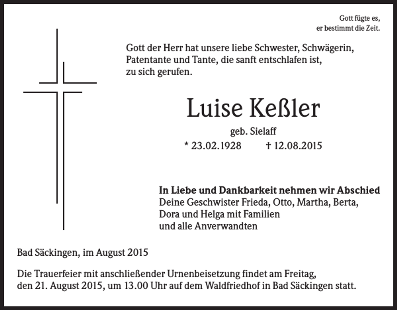 <p>Gott fügte es,<br />er bestimmt die Zeit.</p><p>Gott der Herr hat unsere liebe Schwester, Schwägerin,<br />Patentante und Tante, die sanft entschlafen ist,<br />zu sich gerufen.</p><p>Luise Keßler<br />geb. Sielaff<br />* 23.02.1928<br />† 12.08.2015</p><p>In Liebe und Dankbarkeit nehmen wir Abschied<br />Deine Geschwister Frieda, Otto, Martha, Berta,<br />Dora und Helga mit Familien<br />und alle Anverwandten<br />Bad Säckingen, im August 2015<br />Die Trauerfeier mit anschließender Urnenbeisetzung findet am Freitag,<br />den 21. August 2015, um 13.00 Uhr auf dem Waldfriedhof in Bad Säckingen statt.</p>