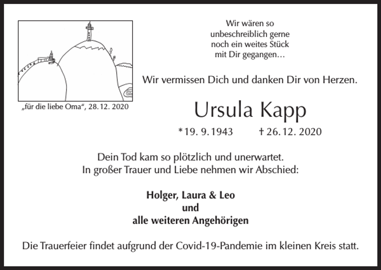 <p>Wir wären so<br />unbeschreiblich gerne<br />noch ein weites Stück<br />mit Dir gegangen…</p><p>Wir vermissen Dich und danken Dir von Herzen.<br />„für die liebe Oma“, 28. 12. 2020</p><p>Ursula Kapp<br />* 19. 9. 1943</p><p>† 26. 12. 2020</p><p>Dein Tod kam so plötzlich und unerwartet.<br />In großer Trauer und Liebe nehmen wir Abschied:<br />Holger, Laura &amp; Leo<br />und<br />alle weiteren Angehörigen<br />Die Trauerfeier findet aufgrund der Covid-19-Pandemie im kleinen Kreis statt.</p>