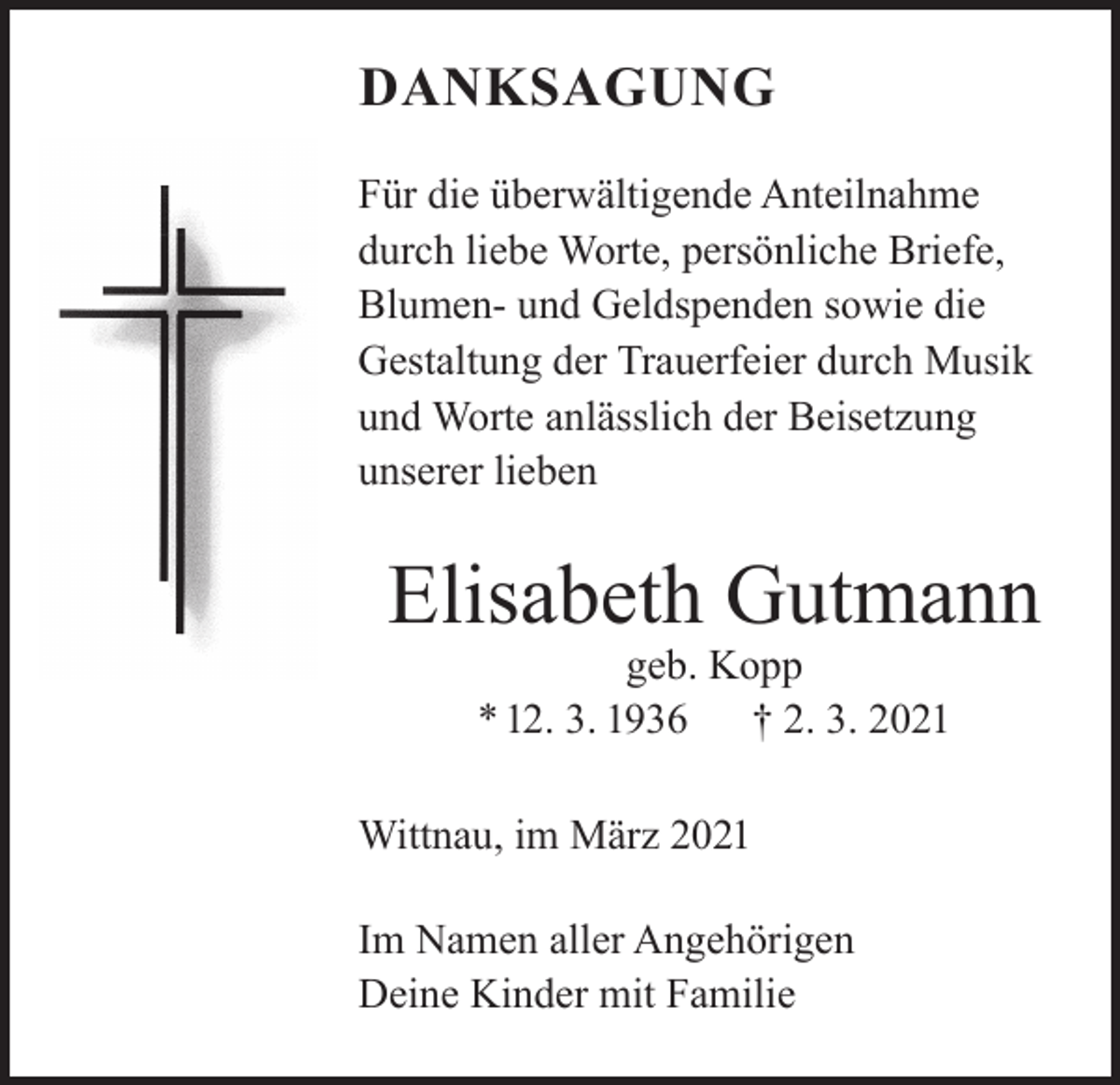 <p>DANKSAGUNG<br />Für die überwältigende Anteilnahme<br />durch liebe Worte, persönliche Briefe,<br />Blumen- und Geldspenden sowie die<br />Gestaltung der Trauerfeier durch Musik<br />und Worte anlässlich der Beisetzung<br />unserer lieben</p><p>Elisabeth Gutmann<br />geb. Kopp<br />* 12. 3. 1936 † 2. 3. 2021</p><p>Wittnau, im März 2021<br />Im Namen aller Angehörigen<br />Deine Kinder mit Familie</p>