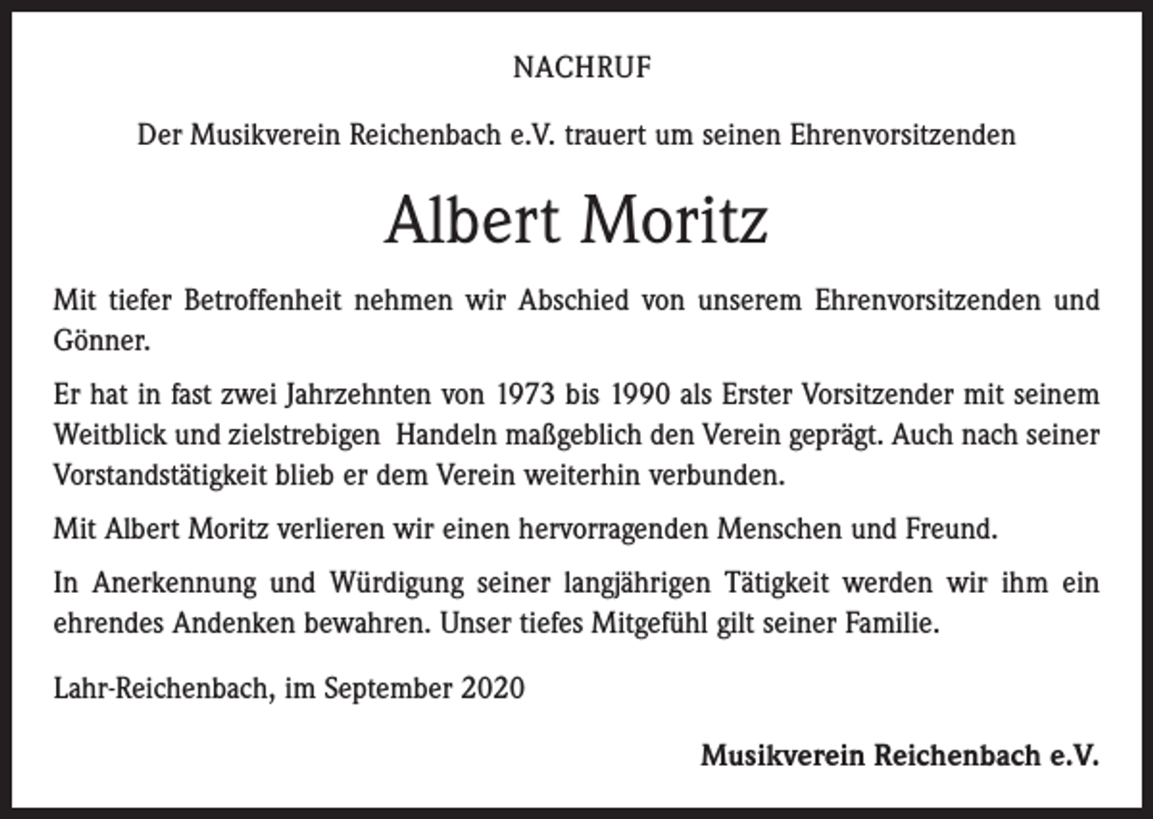 <p>NACHRUF<br />Der Musikverein Reichenbach e.V. trauert um seinen Ehrenvorsitzenden</p><p>Albert Moritz<br />Mit tiefer Betroffenheit nehmen wir Abschied von unserem Ehrenvorsitzenden und<br />Gönner.<br />Er hat in fast zwei Jahrzehnten von 1973 bis 1990 als Erster Vorsitzender mit seinem<br />Weitblick und zielstrebigen Handeln maßgeblich den Verein geprägt. Auch nach seiner<br />Vorstandstätigkeit blieb er dem Verein weiterhin verbunden.<br />Mit Albert Moritz verlieren wir einen hervorragenden Menschen und Freund.<br />In Anerkennung und Würdigung seiner langjährigen Tätigkeit werden wir ihm ein<br />ehrendes Andenken bewahren. Unser tiefes Mitgefühl gilt seiner Familie.<br />Lahr-Reichenbach, im September 2020<br />Musikverein Reichenbach e.V.</p>