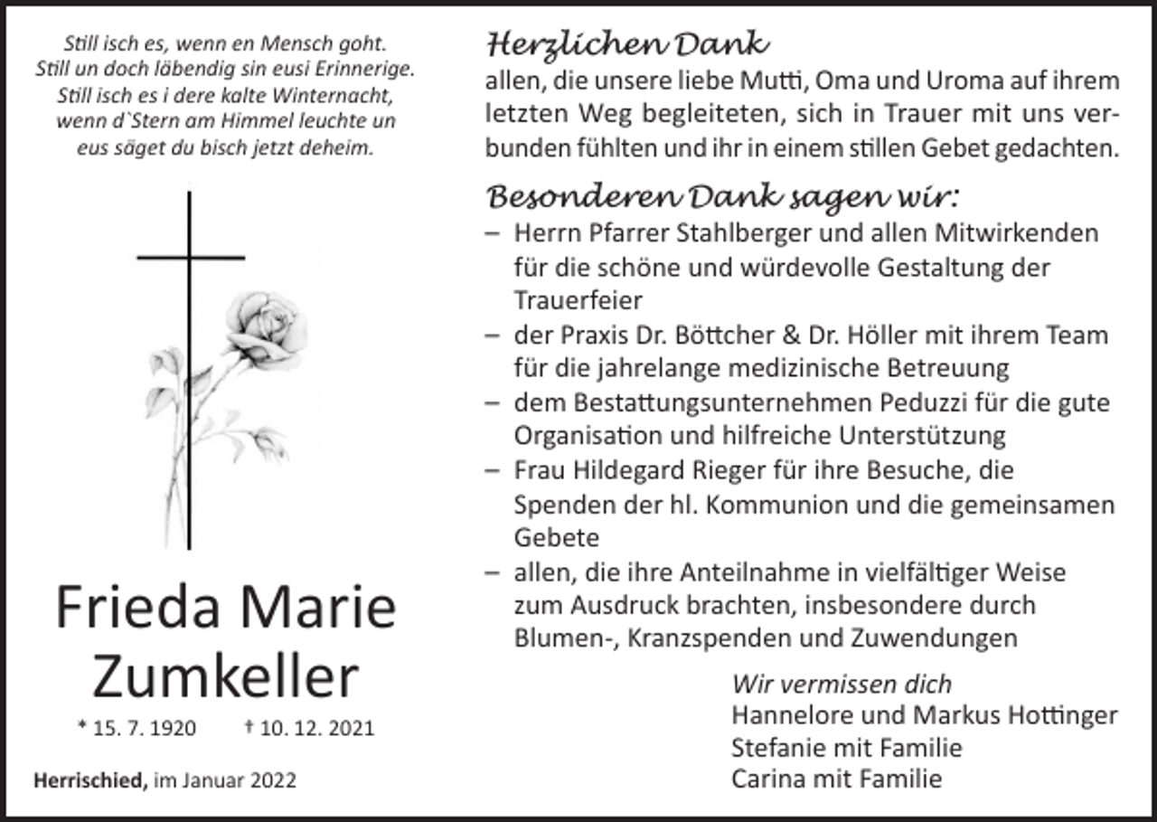 <p>Still isch es, wenn en Mensch goht.<br />Still un doch läbendig sin eusi Erinnerige.<br />Still isch es i dere kalte Winternacht,<br />wenn d`Stern am Himmel leuchte un<br />eus säget du bisch jetzt deheim.</p><p>Herzlichen Dank</p><p>allen, die unsere liebe Mutti, Oma und Uroma auf ihrem<br />letzten Weg begleiteten, sich in Trauer mit uns verbunden fühlten und ihr in einem stillen Gebet gedachten.</p><p>Besonderen Dank sagen wir:</p><p>Frieda Marie<br />Zumkeller<br />* 15. 7. 1920</p><p>† 10. 12. 2021</p><p>Herrischied, im Januar 2022</p><p>– Herrn Pfarrer Stahlberger und allen Mitwirkenden<br />für die schöne und würdevolle Gestaltung der<br />Trauerfeier<br />– der Praxis Dr. Böttcher &amp; Dr. Höller mit ihrem Team<br />für die jahrelange medizinische Betreuung<br />– dem Bestattungsunternehmen Peduzzi für die gute<br />Organisation und hilfreiche Unterstützung<br />– Frau Hildegard Rieger für ihre Besuche, die<br />Spenden der hl. Kommunion und die gemeinsamen<br />Gebete<br />– allen, die ihre Anteilnahme in vielfältiger Weise<br />zum Ausdruck brachten, insbesondere durch<br />Blumen-, Kranzspenden und Zuwendungen<br />Wir vermissen dich<br />Hannelore und Markus Hottinger<br />Stefanie mit Familie<br />Carina mit Familie</p>