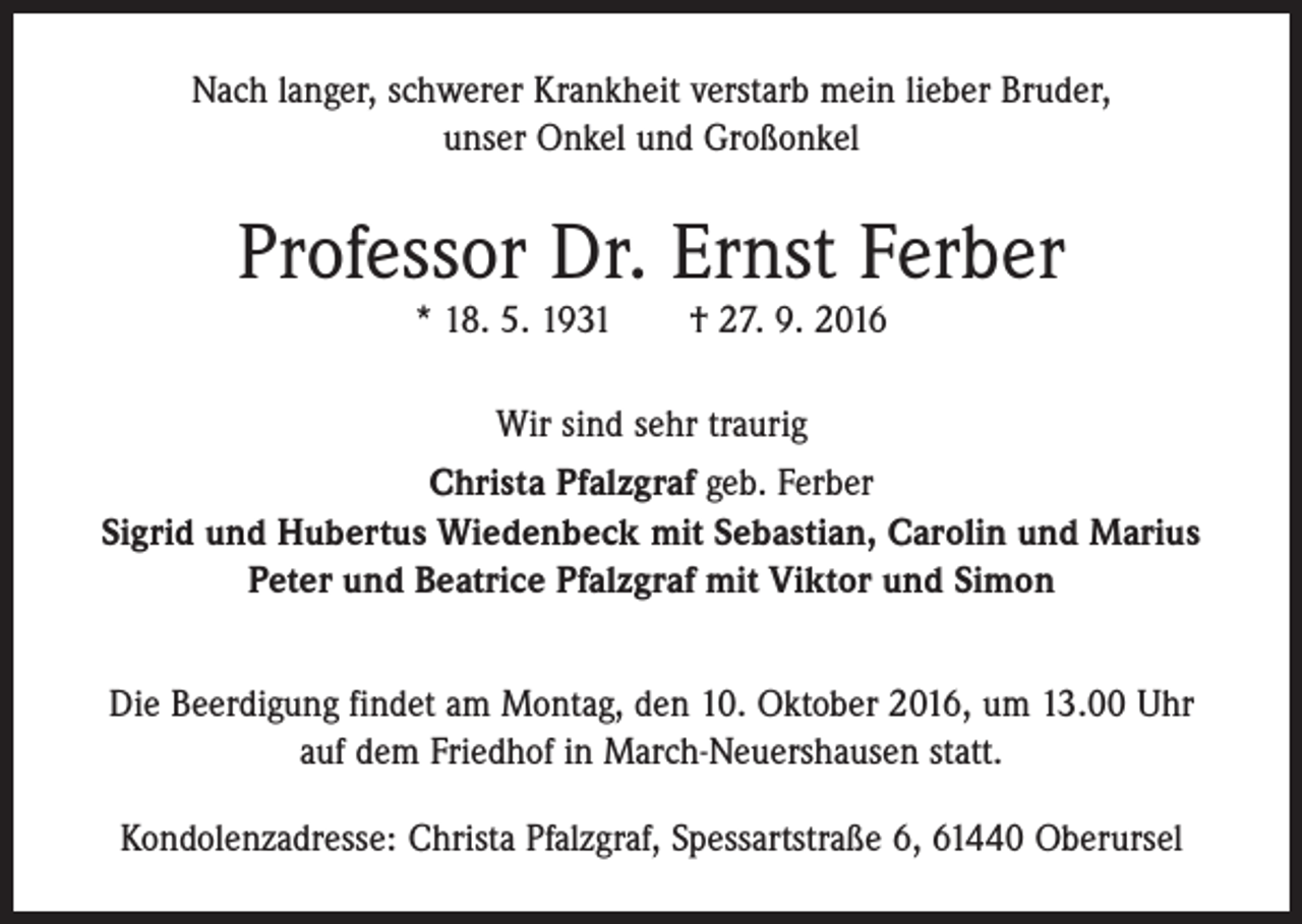 <p>Nach langer, schwerer Krankheit verstarb mein lieber Bruder,<br />unser Onkel und Großonkel</p><p>Professor Dr. Ernst Ferber<br />* 18. 5. 1931 † 27. 9. 2016</p><p>Wir sind sehr traurig<br />Christa Pfalzgraf geb. Ferber<br />Sigrid und Hubertus Wiedenbeck mit Sebastian, Carolin und Marius<br />Peter und Beatrice Pfalzgraf mit Viktor und Simon<br />Die Beerdigung findet am Montag, den 10. Oktober 2016, um 13.00 Uhr<br />auf dem Friedhof in March-Neuershausen statt.<br />Kondolenzadresse: Christa Pfalzgraf, Spessartstraße 6, 61440 Oberursel</p>