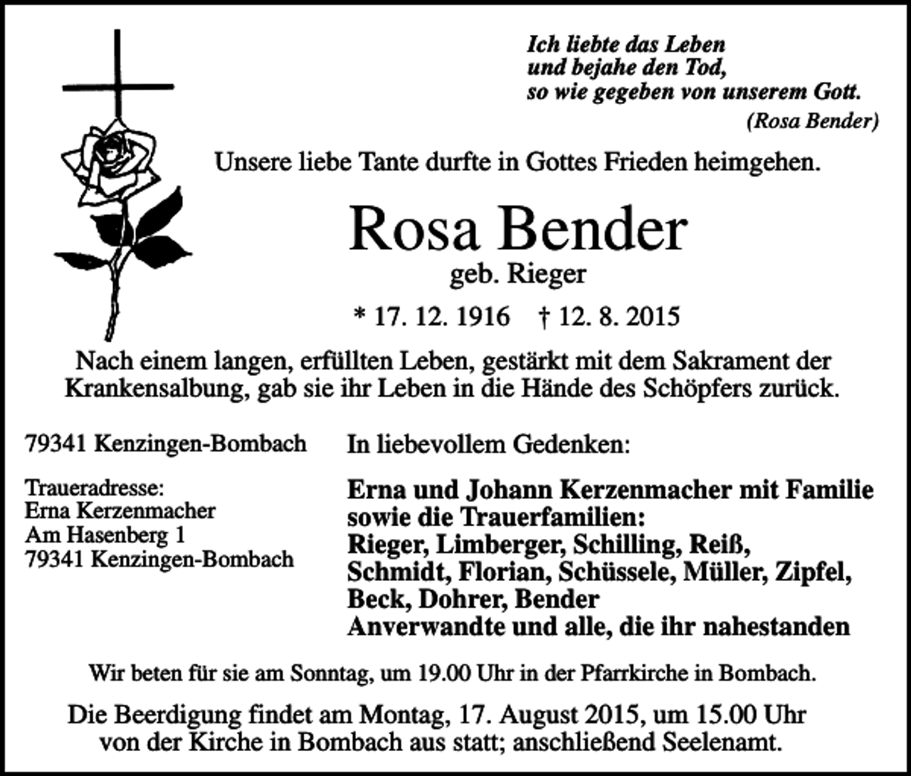 <p>Ich liebte das Leben<br />und bejahe den Tod,<br />so wie gegeben von unserem Gott.<br />(Rosa Bender)</p><p>Unsere liebe Tante durfte in Gottes Frieden heimgehen.</p><p>Rosageb.Bender<br />Rieger<br />* 17. 12. 1916</p><p>† 12. 8. 2015</p><p>Nach einem langen, erfüllten Leben, gestärkt mit dem Sakrament der<br />Krankensalbung, gab sie ihr Leben in die Hände des Schöpfers zurück.<br />79341 Kenzingen-Bombach</p><p>In liebevollem Gedenken:</p><p>Traueradresse:<br />Erna Kerzenmacher<br />Am Hasenberg 1<br />79341 Kenzingen-Bombach</p><p>Erna und Johann Kerzenmacher mit Familie<br />sowie die Trauerfamilien:<br />Rieger, Limberger, Schilling, Reiß,<br />Schmidt, Florian, Schüssele, Müller, Zipfel,<br />Beck, Dohrer, Bender<br />Anverwandte und alle, die ihr nahestanden</p><p>Wir beten für sie am Sonntag, um 19.00 Uhr in der Pfarrkirche in Bombach.</p><p>Die Beerdigung findet am Montag, 17. August 2015, um 15.00 Uhr<br />von der Kirche in Bombach aus statt; anschließend Seelenamt.</p>