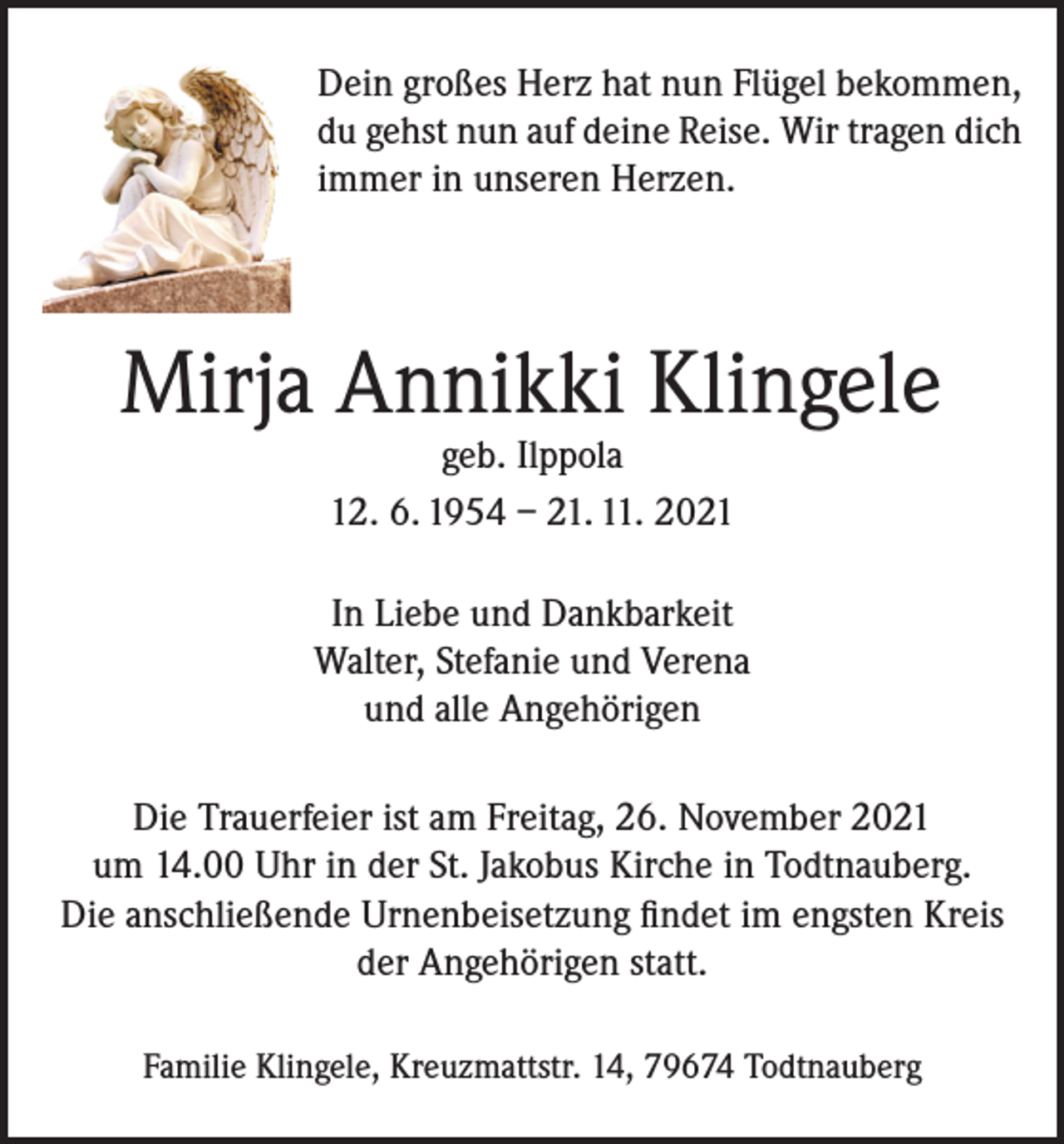 <p>Dein großes Herz hat nun Flügel bekommen,<br />du gehst nun auf deine Reise. Wir tragen dich<br />immer in unseren Herzen.</p><p>Mirja Annikki Klingele<br />geb. Ilppola<br />12. 6. 1954 – 21. 11. 2021</p><p>In Liebe und Dankbarkeit<br />Walter, Stefanie und Verena<br />und alle Angehörigen<br />Die Trauerfeier ist am Freitag, 26. November 2021<br />um 14.00 Uhr in der St. Jakobus Kirche in Todtnauberg.<br />Die anschließende Urnenbeisetzung findet im engsten Kreis<br />der Angehörigen statt.<br />Familie Klingele, Kreuzmattstr. 14, 79674 Todtnauberg</p>