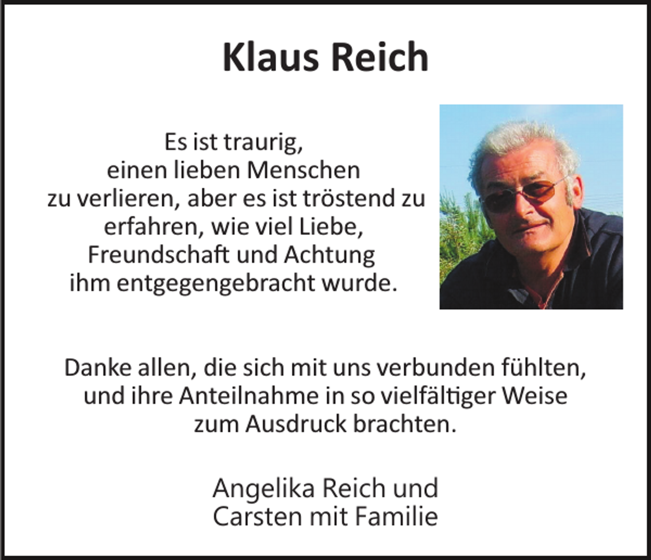 <p>Klaus Reich<br />Es ist traurig,<br />einen lieben Menschen<br />zu verlieren, aber es ist tröstend zu<br />erfahren, wie viel Liebe,<br />Freundschaft und Achtung<br />ihm entgegengebracht wurde.<br />Danke allen, die sich mit uns verbunden fühlten,<br />und ihre Anteilnahme in so vielfältiger Weise<br />zum Ausdruck brachten.<br />Angelika Reich und<br />Carsten mit Familie</p>
