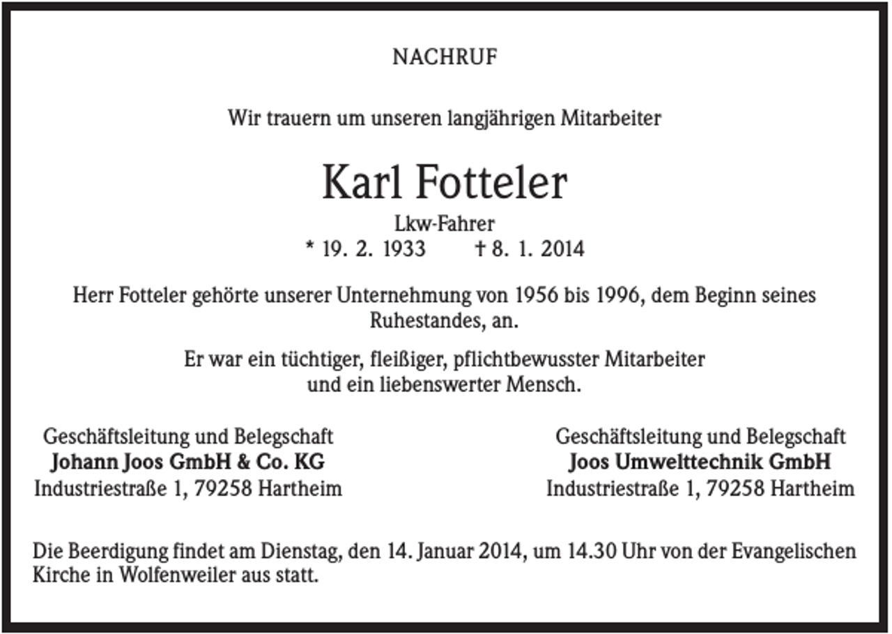 <p>NACHRUF<br />Wir trauern um unseren langjährigen Mitarbeiter</p><p>Karl Fotteler<br />Lkw-Fahrer<br />* 19. 2. 1933<br />† 8. 1. 2014<br />Herr Fotteler gehörte unserer Unternehmung von 1956 bis 1996, dem Beginn seines<br />Ruhestandes, an.<br />Er war ein tüchtiger, fleißiger, pflichtbewusster Mitarbeiter<br />und ein liebenswerter Mensch.<br />Geschäftsleitung und Belegschaft<br />Johann Joos GmbH &amp; Co. KG<br />Industriestraße 1, 79258 Hartheim</p><p>Geschäftsleitung und Belegschaft<br />Joos Umwelttechnik GmbH<br />Industriestraße 1, 79258 Hartheim</p><p>Die Beerdigung findet am Dienstag, den 14. Januar 2014, um 14.30 Uhr von der Evangelischen<br />Kirche in Wolfenweiler aus statt.</p>