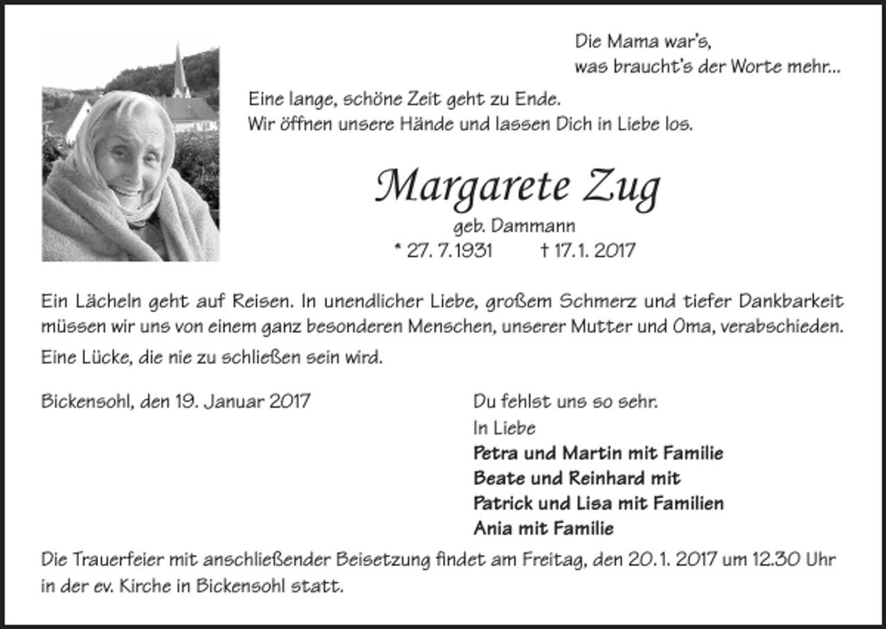 <p>Die Mama war’s,<br />was braucht’s der Worte mehr...<br />Eine lange, schöne Zeit geht zu Ende.<br />Wir öffnen unsere Hände und lassen Dich in Liebe los.</p><p>Margarete Zug<br />geb. Dammann<br />* 27. 7. 1931<br />† 17. 1. 2017</p><p>Ein Lächeln geht auf Reisen. In unendlicher Liebe, großem Schmerz und tiefer Dankbarkeit<br />müssen wir uns von einem ganz besonderen Menschen, unserer Mutter und Oma, verabschieden.<br />Eine Lücke, die nie zu schließen sein wird.<br />Bickensohl, den 19. Januar 2017<br />Du fehlst uns so sehr.</p><p>In Liebe</p><p>Petra und Martin mit Familie</p><p>Beate und Reinhard mit</p><p>Patrick und Lisa mit Familien</p><p>Ania mit Familie<br />Die Trauerfeier mit anschließender Beisetzung findet am Freitag, den 20. 1. 2017 um 12.30 Uhr<br />in der ev. Kirche in Bickensohl statt.</p>