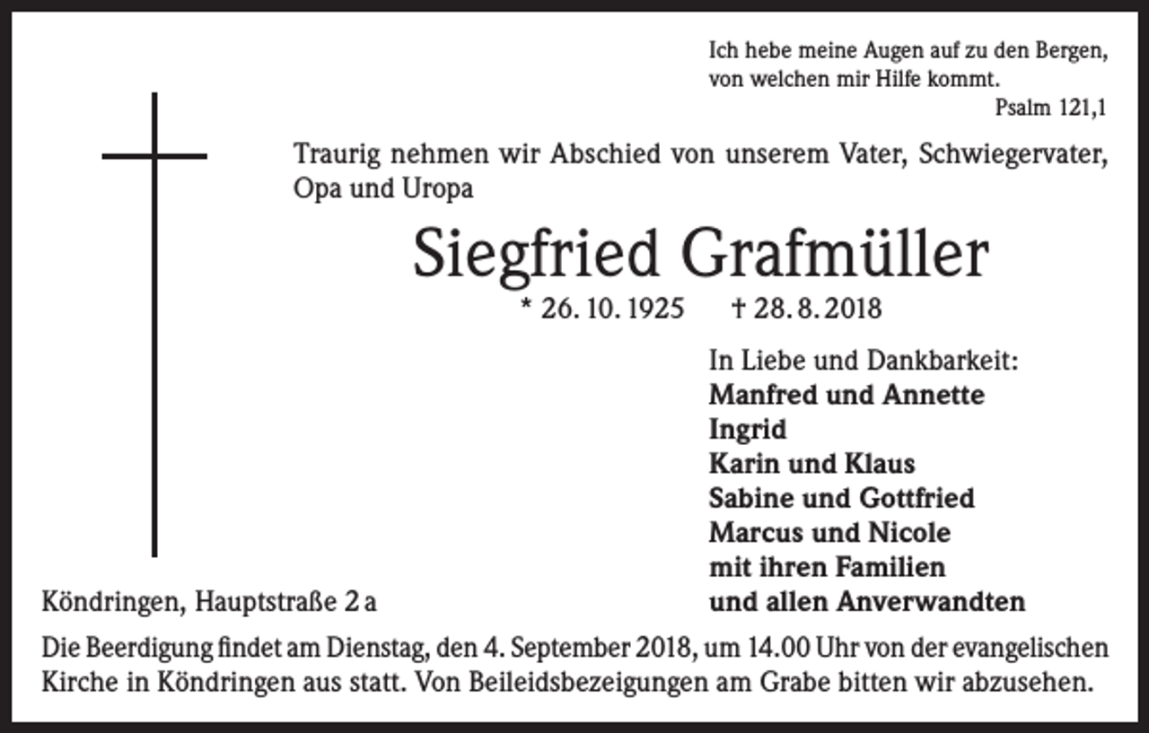 <p>Ich hebe meine Augen auf zu den Bergen,<br />von welchen mir Hilfe kommt.</p><p>Psalm 121,1</p><p>Traurig nehmen wir Abschied von unserem Vater, Schwiegervater,<br />Opa und Uropa</p><p>Siegfried Grafmüller<br />* 26. 10. 1925 † 28. 8. 2018</p><p>Köndringen, Hauptstraße 2 a</p><p>In Liebe und Dankbarkeit:<br />Manfred und Annette<br />Ingrid<br />Karin und Klaus<br />Sabine und Gottfried<br />Marcus und Nicole<br />mit ihren Familien<br />und allen Anverwandten</p><p>Die Beerdigung findet am Dienstag, den 4. September 2018, um 14.00 Uhr von der evangelischen<br />Kirche in Köndringen aus statt. Von Beileidsbezeigungen am Grabe bitten wir abzusehen.</p>