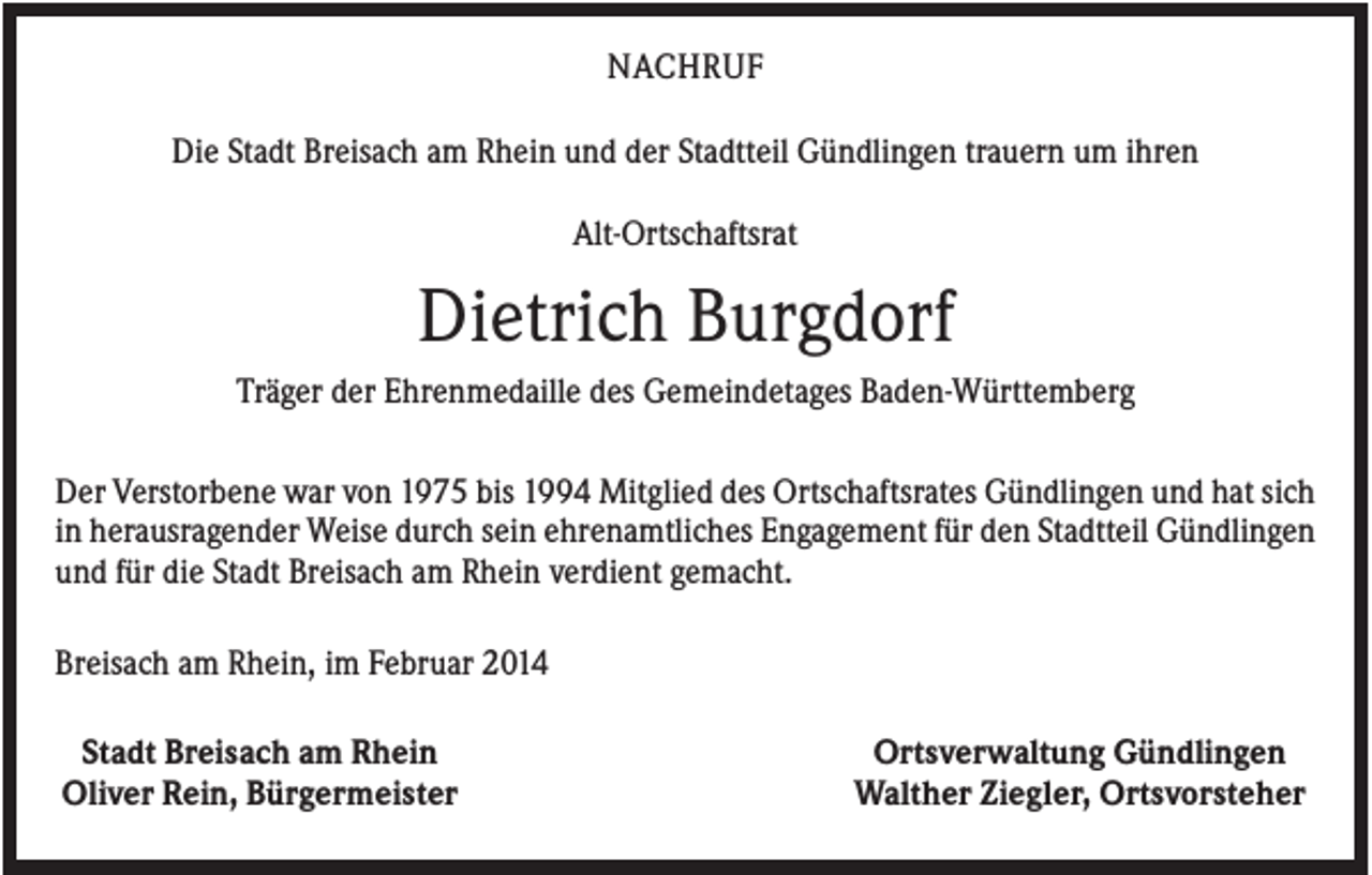 <p>NACHRUF<br />Die Stadt Breisach am Rhein und der Stadtteil Gündlingen trauern um ihren<br />Alt-Ortschaftsrat</p><p>Dietrich Burgdorf<br />Träger der Ehrenmedaille des Gemeindetages Baden-Württemberg<br />Der Verstorbene war von 1975 bis 1994 Mitglied des Ortschaftsrates Gündlingen und hat sich<br />in herausragender Weise durch sein ehrenamtliches Engagement für den Stadtteil Gündlingen<br />und für die Stadt Breisach am Rhein verdient gemacht.<br />Breisach am Rhein, im Februar 2014<br />Stadt Breisach am Rhein<br />Oliver Rein, Bürgermeister</p><p>Ortsverwaltung Gündlingen<br />Walther Ziegler, Ortsvorsteher</p>