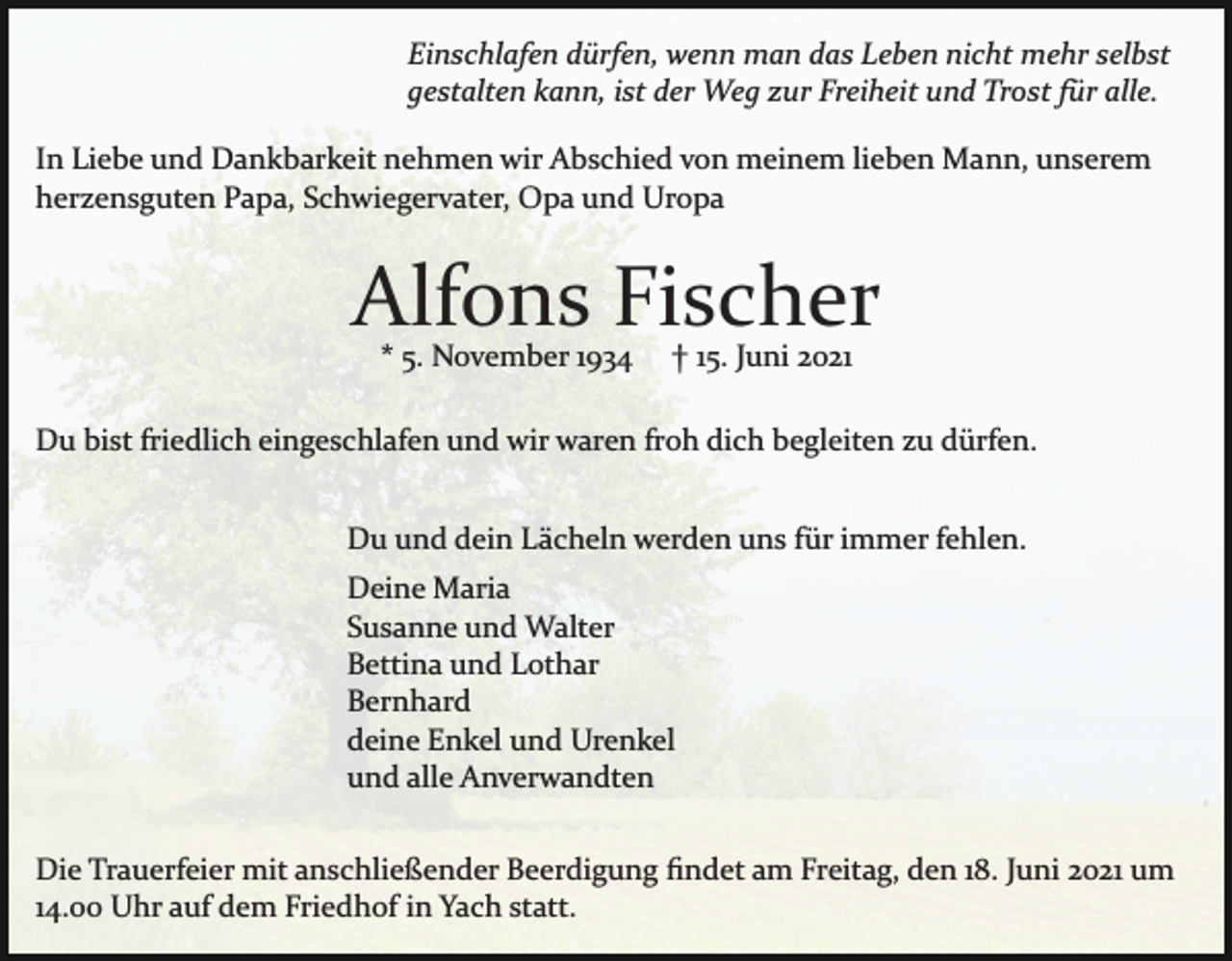 <p>Einschlafen dürfen, wenn man das Leben nicht mehr selbst<br />gestalten kann, ist der Weg zur Freiheit und Trost für alle.<br />In Liebe und Dankbarkeit nehmen wir Abschied von meinem lieben Mann, unserem<br />herzensguten Papa, Schwiegervater, Opa und Uropa</p><p>Alfons Fischer<br />* 5. November 1934</p><p>† 15. Juni 2021</p><p>Du bist friedlich eingeschlafen und wir waren froh dich begleiten zu dürfen.<br />Du und dein Lächeln werden uns für immer fehlen.<br />Deine Maria<br />Susanne und Walter<br />Bettina und Lothar<br />Bernhard<br />deine Enkel und Urenkel<br />und alle Anverwandten<br />Die Trauerfeier mit anschließender Beerdigung ﬁndet am Freitag, den 18. Juni 2021 um<br />14.00 Uhr auf dem Friedhof in Yach statt.</p>