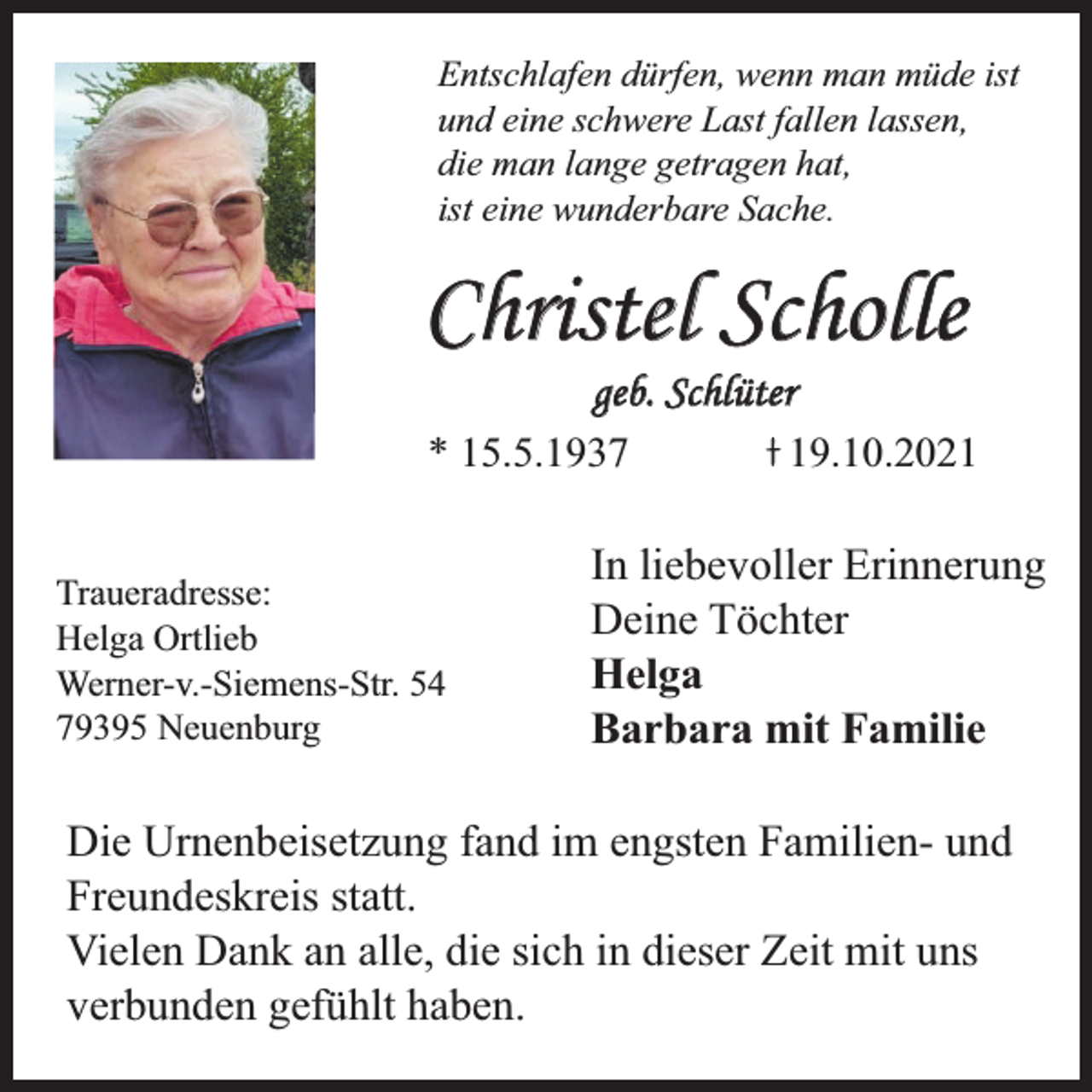<p>Entschlafen dürfen, wenn man müde ist<br />und eine schwere Last fallen lassen,<br />die man lange getragen hat,<br />ist eine wunderbare Sache.</p><p>Christel Scholle<br />geb. Schlüter</p><p>* 15.5.1937<br />Traueradresse:<br />Helga Ortlieb<br />Werner-v.-Siemens-Str. 54<br />79395 Neuenburg</p><p>19.10.2021</p><p>In liebevoller Erinnerung<br />Deine Töchter<br />Helga<br />Barbara mit Familie</p><p>Die Urnenbeisetzung fand im engsten Familien- und<br />Freundeskreis statt.<br />Vielen Dank an alle, die sich in dieser Zeit mit uns<br />verbunden gefühlt haben.</p>