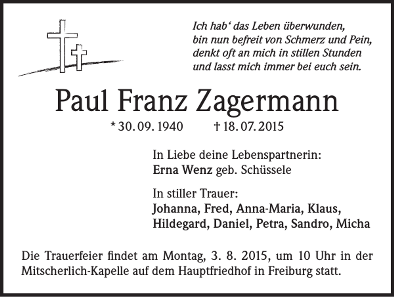 <p>Ich hab‘ das Leben überwunden,<br />bin nun befreit von Schmerz und Pein,<br />denkt oft an mich in stillen Stunden<br />und lasst mich immer bei euch sein.</p><p>Paul Franz Zagermann<br />* 30. 09. 1940</p><p>† 18. 07. 2015</p><p>In Liebe deine Lebenspartnerin:<br />Erna Wenz geb. Schüssele<br />In stiller Trauer:<br />Johanna, Fred, Anna-Maria, Klaus,<br />Hildegard, Daniel, Petra, Sandro, Micha<br />Die Trauerfeier findet am Montag, 3. 8. 2015, um 10 Uhr in der<br />Mitscherlich-Kapelle auf dem Hauptfriedhof in Freiburg statt.</p>