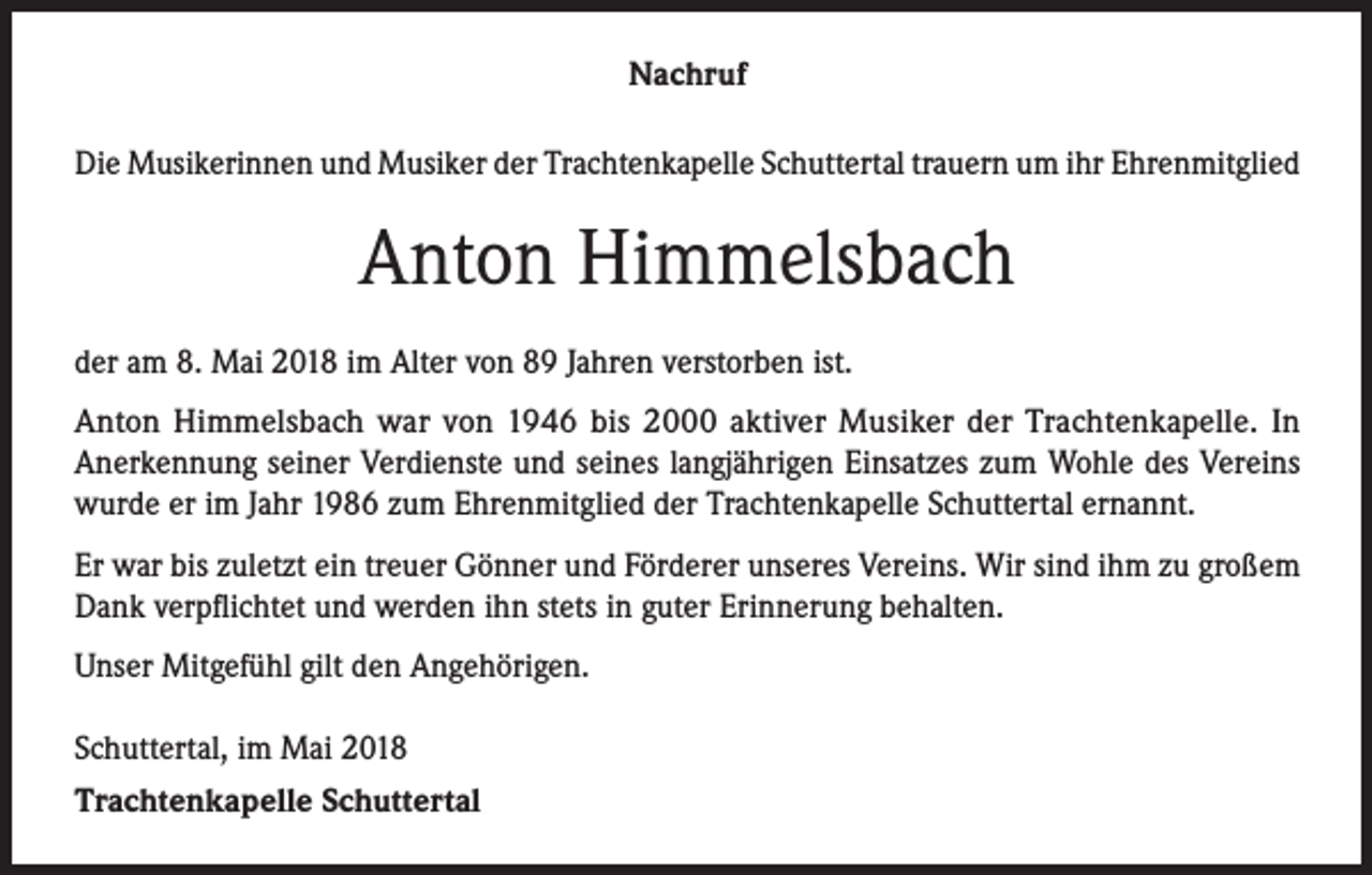 <p>Nachruf<br />Die Musikerinnen und Musiker der Trachtenkapelle Schuttertal trauern um ihr Ehrenmitglied</p><p>Anton Himmelsbach<br />der am 8. Mai 2018 im Alter von 89 Jahren verstorben ist.<br />Anton Himmelsbach war von 1946 bis 2000 aktiver Musiker der Trachtenkapelle. In<br />Anerkennung seiner Verdienste und seines langjährigen Einsatzes zum Wohle des Vereins<br />wurde er im Jahr 1986 zum Ehrenmitglied der Trachtenkapelle Schuttertal ernannt.<br />Er war bis zuletzt ein treuer Gönner und Förderer unseres Vereins. Wir sind ihm zu großem<br />Dank verpflichtet und werden ihn stets in guter Erinnerung behalten.<br />Unser Mitgefühl gilt den Angehörigen.<br />Schuttertal, im Mai 2018<br />Trachtenkapelle Schuttertal</p>
