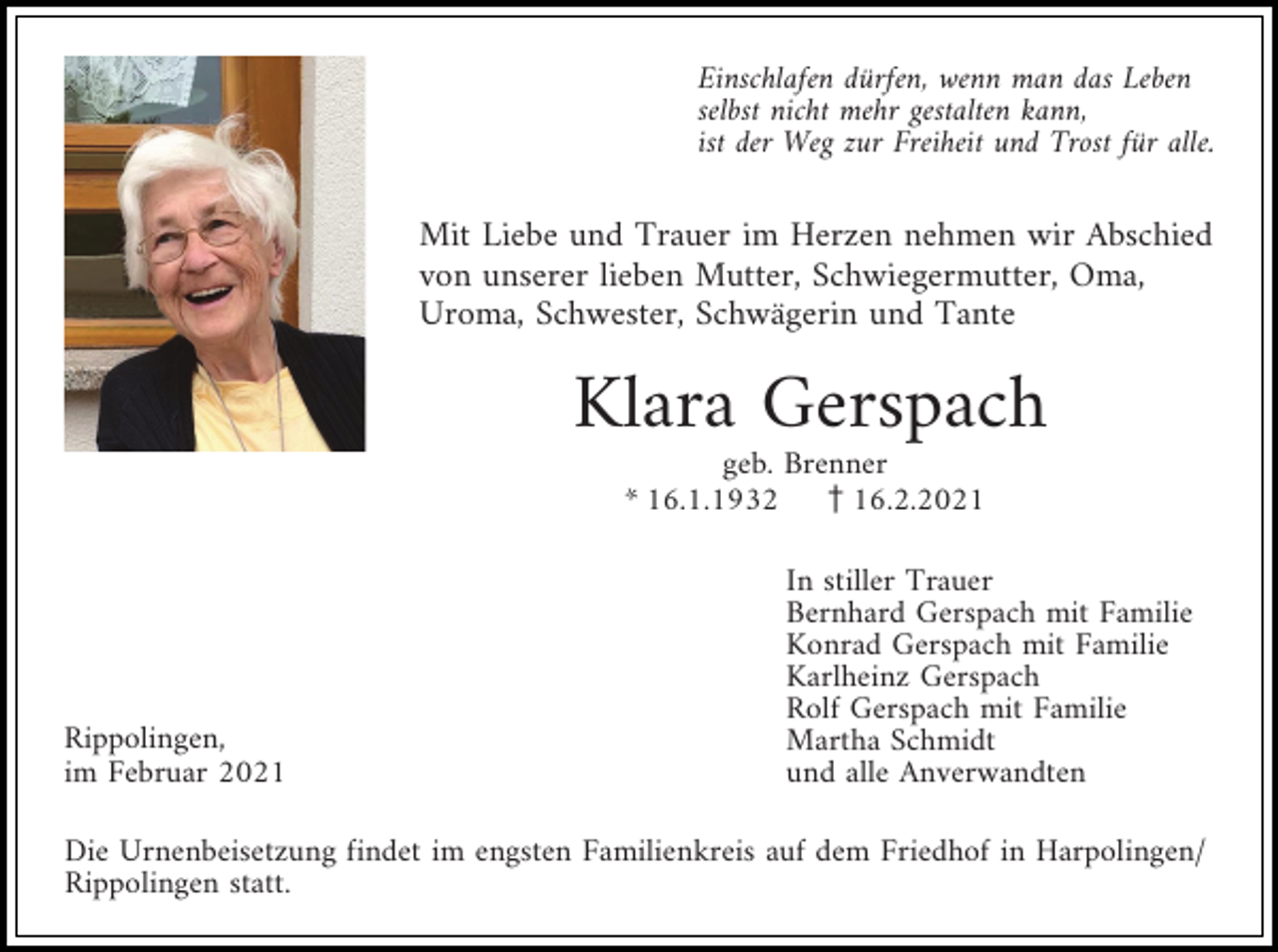 <p>Einschlafen dürfen, wenn man das Leben<br />selbst nicht mehr gestalten kann,<br />ist der Weg zur Freiheit und Trost für alle.</p><p>Mit Liebe und Trauer im Herzen nehmen wir Abschied<br />von unserer lieben Mutter, Schwiegermutter, Oma,<br />Uroma, Schwester, Schwägerin und Tante</p><p>Klara Gerspach<br />geb. Brenner<br />* 16.1.1932 z16.2.2021</p><p>Rippolingen,<br />im Februar 2021</p><p>In stiller Trauer<br />Bernhard Gerspach mit Familie<br />Konrad Gerspach mit Familie<br />Karlheinz Gerspach<br />Rolf Gerspach mit Familie<br />Martha Schmidt<br />und alle Anverwandten</p><p>Die Urnenbeisetzung findet im engsten Familienkreis auf dem Friedhof in Harpolingen/<br />Rippolingen statt.</p>