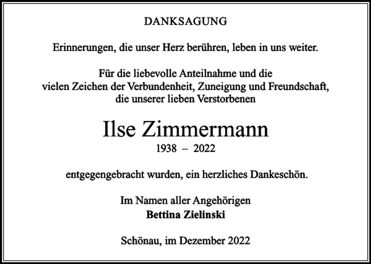 <p>DANKSAGUNG<br />Erinnerungen, die unser Herz berühren, leben in uns weiter.<br />Für die liebevolle Anteilnahme und die<br />vielen Zeichen der Verbundenheit, Zuneigung und Freundschaft,<br />die unserer lieben Verstorbenen</p><p>Ilse Zimmermann<br />1938 – 2022</p><p>entgegengebracht wurden, ein herzliches Dankeschön.<br />Im Namen aller Angehörigen<br />Bettina Zielinski<br />Schönau, im Dezember 2022</p>