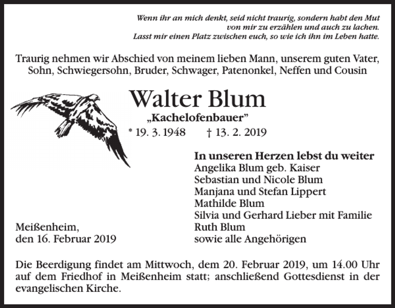 <p>Wenn ihr an mich denkt, seid nicht traurig, sondern habt den Mut<br />von mir zu erzählen und auch zu lachen.<br />Lasst mir einen Platz zwischen euch, so wie ich ihn im Leben hatte.</p><p>Traurig nehmen wir Abschied von meinem lieben Mann, unserem guten Vater,<br />Sohn, Schwiegersohn, Bruder, Schwager, Patenonkel, Neffen und Cousin</p><p>Walter Blum</p><p>„Kachelofenbauer”<br />* 19. 3. 1948 † 13. 2. 2019</p><p>Meißenheim,<br />den 16. Februar 2019</p><p>In unseren Herzen lebst du weiter<br />Angelika Blum geb. Kaiser<br />Sebastian und Nicole Blum<br />Manjana und Stefan Lippert<br />Mathilde Blum<br />Silvia und Gerhard Lieber mit Familie<br />Ruth Blum<br />sowie alle Angehörigen</p><p>Die Beerdigung findet am Mittwoch, dem 20. Februar 2019, um 14.00 Uhr<br />auf dem Friedhof in Meißenheim statt; anschließend Gottesdienst in der<br />evangelischen Kirche.</p>