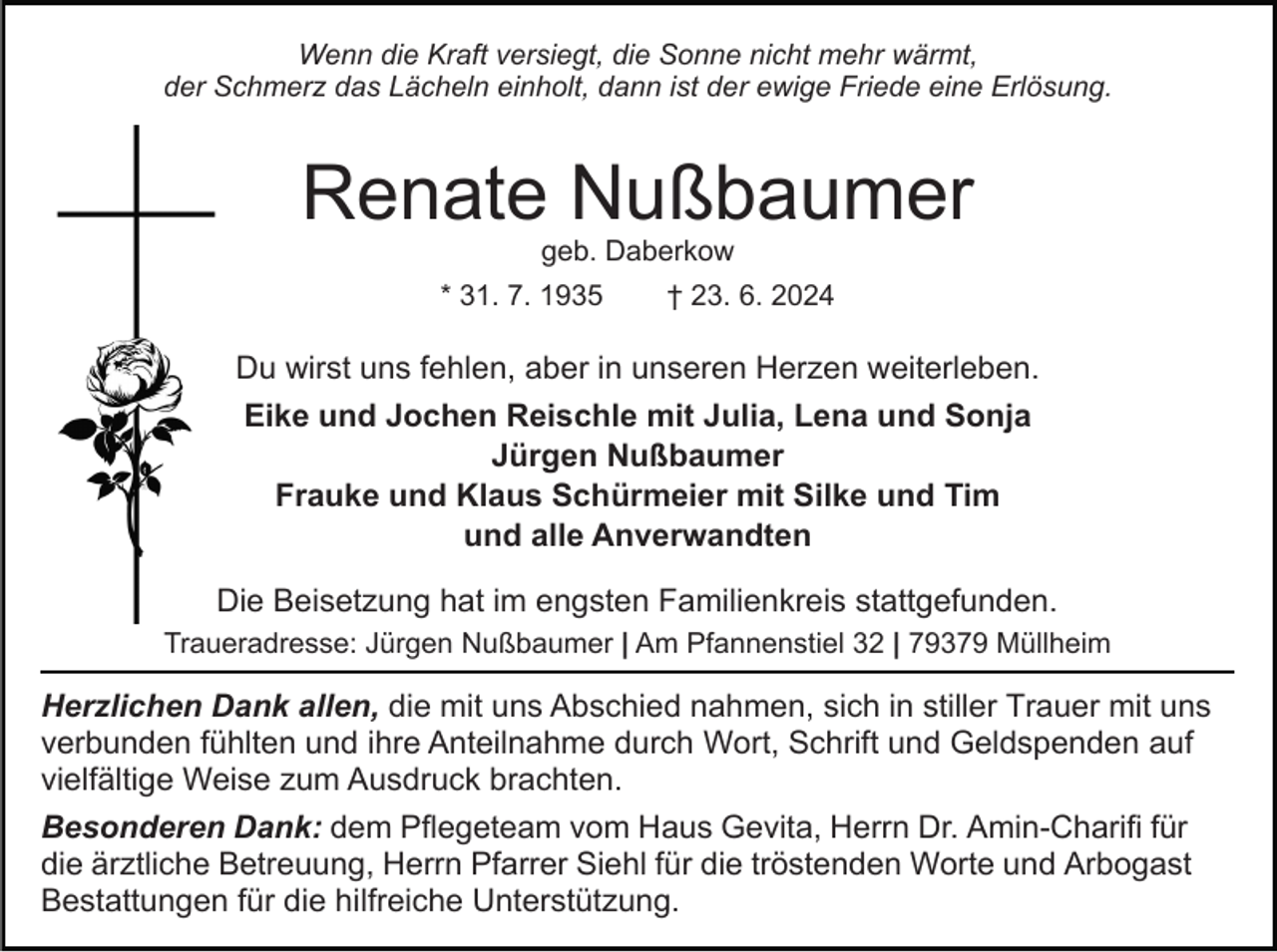 <p>Wenn die Kraft versiegt, die Sonne nicht mehr wärmt,<br />der Schmerz das Lächeln einholt, dann ist der ewige Friede eine Erlösung.</p><p>Renate Nußbaumer<br />geb. Daberkow<br />* 31. 7. 1935</p><p>† 23. 6. 2024</p><p>Du wirst uns fehlen, aber in unseren Herzen weiterleben.<br />Eike und Jochen Reischle mit Julia, Lena und Sonja<br />Jürgen Nußbaumer<br />Frauke und Klaus Schürmeier mit Silke und Tim<br />und alle Anverwandten<br />Die Beisetzung hat im engsten Familienkreis stattgefunden.<br />Traueradresse: Jürgen Nußbaumer | Am Pfannenstiel 32 | 79379 Müllheim</p><p>Herzlichen Dank allen, die mit uns Abschied nahmen, sich in stiller Trauer mit uns<br />verbunden fühlten und ihre Anteilnahme durch Wort, Schrift und Geldspenden auf<br />vielfältige Weise zum Ausdruck brachten.<br />Besonderen Dank: dem Pflegeteam vom Haus Gevita, Herrn Dr. Amin-Charifi für<br />die ärztliche Betreuung, Herrn Pfarrer Siehl für die tröstenden Worte und Arbogast<br />Bestattungen für die hilfreiche Unterstützung.</p>