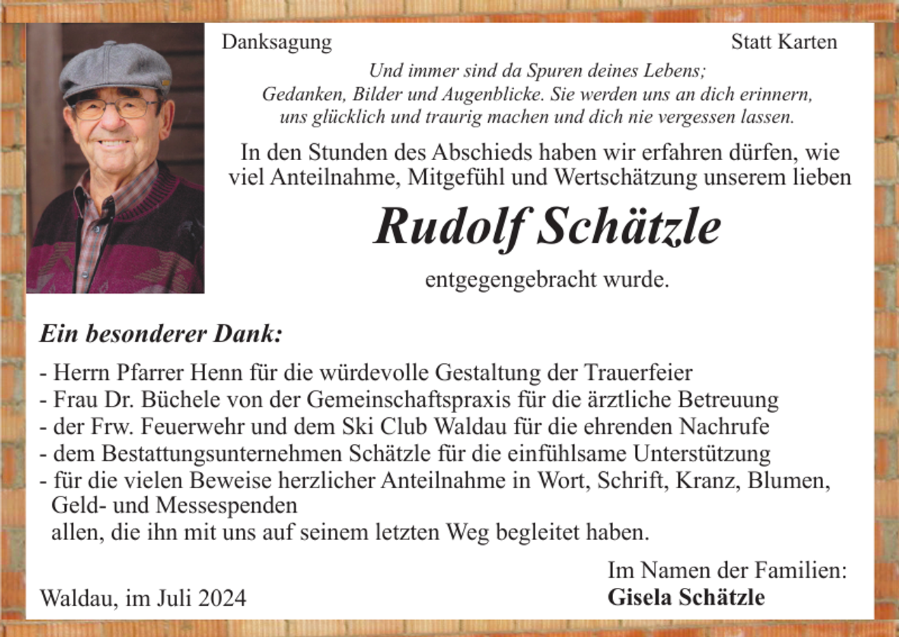 <p>Danksagung</p><p>Statt Karten</p><p>Und immer sind da Spuren deines Lebens;<br />Gedanken, Bilder und Augenblicke. Sie werden uns an dich erinnern,<br />uns glücklich und traurig machen und dich nie vergessen lassen.</p><p>In den Stunden des Abschieds haben wir erfahren dürfen, wie<br />viel Anteilnahme, Mitgefühl und Wertschätzung unserem lieben</p><p>Rudolf Schätzle<br />entgegengebracht wurde.</p><p>Ein besonderer Dank:<br />- Herrn Pfarrer Henn für die würdevolle Gestaltung der Trauerfeier<br />- Frau Dr. Büchele von der Gemeinschaftspraxis für die ärztliche Betreuung<br />- der Frw. Feuerwehr und dem Ski Club Waldau für die ehrenden Nachrufe<br />- dem Bestattungsunternehmen Schätzle für die einfühlsame Unterstützung<br />- für die vielen Beweise herzlicher Anteilnahme in Wort, Schrift, Kranz, Blumen,<br />Geld- und Messespenden<br />allen, die ihn mit uns auf seinem letzten Weg begleitet haben.<br />Waldau, im Juli 2024</p><p>Im Namen der Familien:<br />Gisela Schätzle</p>