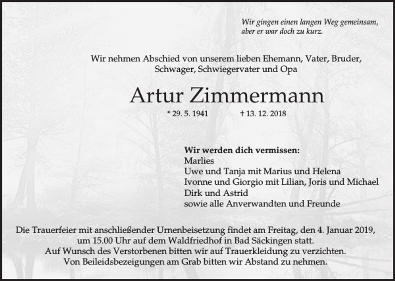 <p>Wir gingen einen langen Weg gemeinsam,<br />aber er war doch zu kurz.</p><p>Wir nehmen Abschied von unserem lieben Ehemann, Vater, Bruder,<br />Schwager, Schwiegervater und Opa</p><p>Artur Zimmermann<br />* 29. 5. 1941</p><p>† 13. 12. 2018</p><p>Wir werden dich vermissen:<br />Marlies<br />Uwe und Tanja mit Marius und Helena<br />Ivonne und Giorgio mit Lilian, Joris und Michael<br />Dirk und Astrid<br />sowie alle Anverwandten und Freunde<br />Die Trauerfeier mit anschließender Urnenbeisetzung findet am Freitag, den 4. Januar 2019,<br />um 15.00 Uhr auf dem Waldfriedhof in Bad Säckingen statt.<br />Auf Wunsch des Verstorbenen bitten wir auf Trauerkleidung zu verzichten.<br />Von Beileidsbezeigungen am Grab bitten wir Abstand zu nehmen.</p>