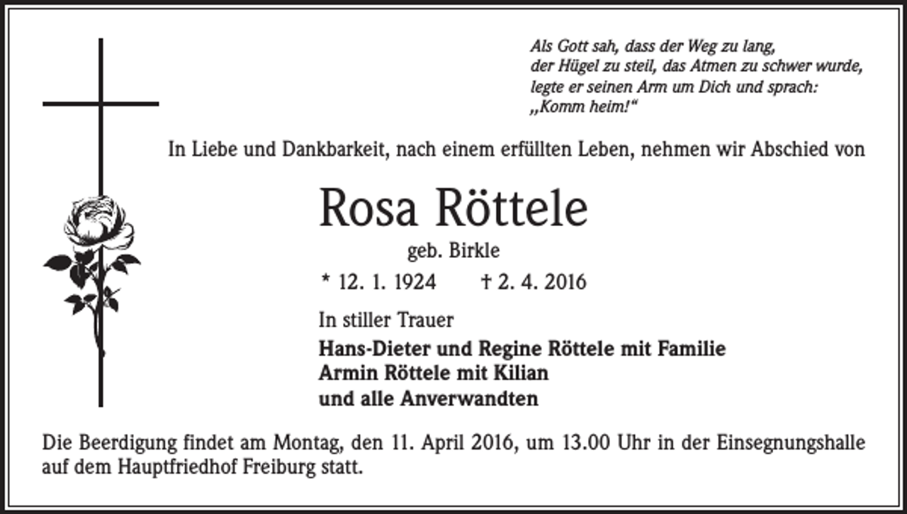 <p>Als Gott sah, dass der Weg zu lang,<br />der Hügel zu steil, das Atmen zu schwer wurde,<br />legte er seinen Arm um Dich und sprach:<br />,,Komm heim!“</p><p>In Liebe und Dankbarkeit, nach einem erfüllten Leben, nehmen wir Abschied von</p><p>Rosa Röttele<br />geb. Birkle<br />* 12. 1. 1924 † 2. 4. 2016</p><p>In stiller Trauer<br />Hans-Dieter und Regine Röttele mit Familie<br />Armin Röttele mit Kilian<br />und alle Anverwandten<br />Die Beerdigung findet am Montag, den 11. April 2016, um 13.00 Uhr in der Einsegnungshalle<br />auf dem Hauptfriedhof Freiburg statt.</p>