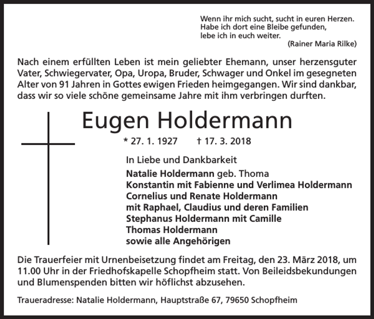 <p>Wenn ihr mich sucht, sucht in euren Herzen.<br />Habe ich dort eine Bleibe gefunden,<br />lebe ich in euch weiter.</p><p>(Rainer Maria Rilke)</p><p>Nach einem erfüllten Leben ist mein geliebter Ehemann, unser herzensguter<br />Vater, Schwiegervater, Opa, Uropa, Bruder, Schwager und Onkel im gesegneten<br />Alter von 91 Jahren in Gottes ewigen Frieden heimgegangen. Wir sind dankbar,<br />dass wir so viele schöne gemeinsame Jahre mit ihm verbringen durften.</p><p>Eugen Holdermann<br />* 27. 1. 1927 † 17. 3. 2018<br />In Liebe und Dankbarkeit<br />Natalie Holdermann geb. Thoma<br />Konstantin mit Fabienne und Verlimea Holdermann<br />Cornelius und Renate Holdermann<br />mit Raphael, Claudius und deren Familien<br />Stephanus Holdermann mit Camille<br />Thomas Holdermann<br />sowie alle Angehörigen<br />Die Trauerfeier mit Urnenbeisetzung findet am Freitag, den 23. März 2018, um<br />11.00 Uhr in der Friedhofskapelle Schopfheim statt. Von Beileidsbekundungen<br />und Blumenspenden bitten wir höflichst abzusehen.<br />Traueradresse: Natalie Holdermann, Hauptstraße 67, 79650 Schopfheim</p>