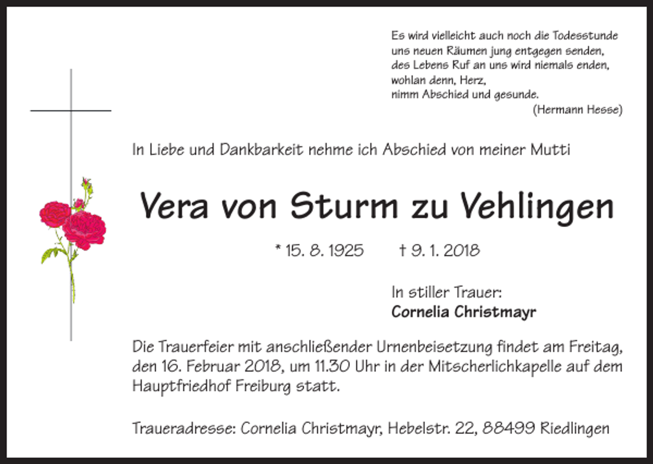 <p>Es wird vielleicht auch noch die Todesstunde<br />uns neuen Räumen jung entgegen senden,<br />des Lebens Ruf an uns wird niemals enden,<br />wohlan denn, Herz,<br />nimm Abschied und gesunde.</p><p>(Hermann Hesse)</p><p>In Liebe und Dankbarkeit nehme ich Abschied von meiner Mutti</p><p>Vera von Sturm zu Vehlingen<br />* 15. 8. 1925 † 9. 1. 2018<br />In stiller Trauer:<br />Cornelia Christmayr<br />Die Trauerfeier mit anschließender Urnenbeisetzung findet am Freitag,<br />den 16. Februar 2018, um 11.30 Uhr in der Mitscherlichkapelle auf dem<br />Hauptfriedhof Freiburg statt.<br />Traueradresse: Cornelia Christmayr, Hebelstr. 22, 88499 Riedlingen</p>