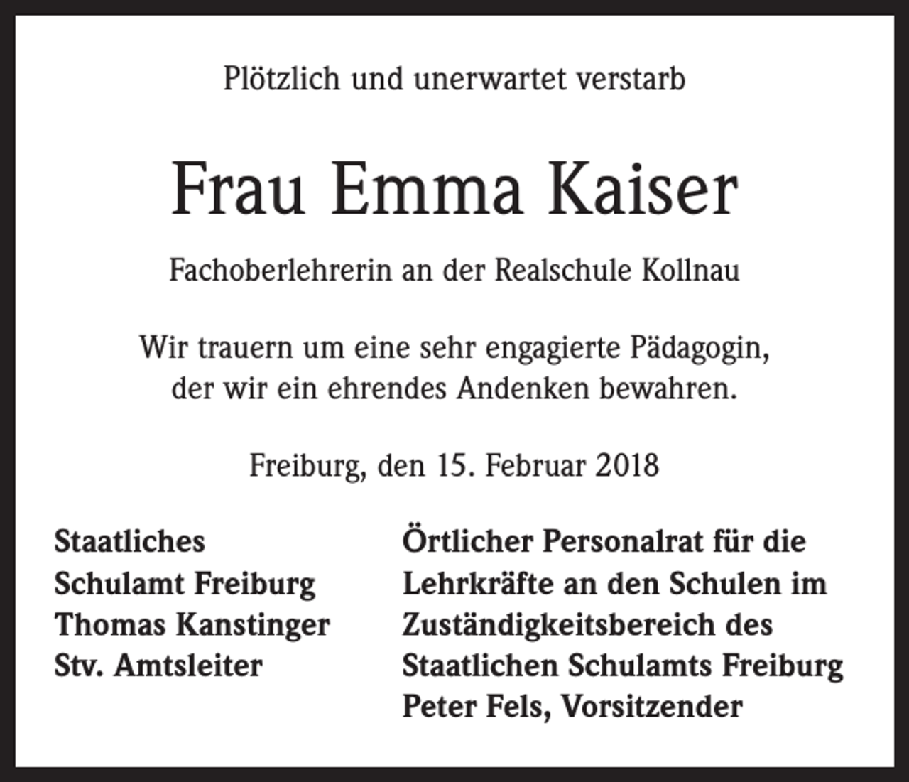 <p>Plötzlich und unerwartet verstarb</p><p>Frau Emma Kaiser<br />Fachoberlehrerin an der Realschule Kollnau<br />Wir trauern um eine sehr engagierte Pädagogin,<br />der wir ein ehrendes Andenken bewahren.<br />Freiburg, den 15. Februar 2018<br />Staatliches<br />Schulamt Freiburg<br />Thomas Kanstinger<br />Stv. Amtsleiter</p><p>Örtlicher Personalrat für die<br />Lehrkräfte an den Schulen im<br />Zuständigkeitsbereich des<br />Staatlichen Schulamts Freiburg<br />Peter Fels, Vorsitzender</p>