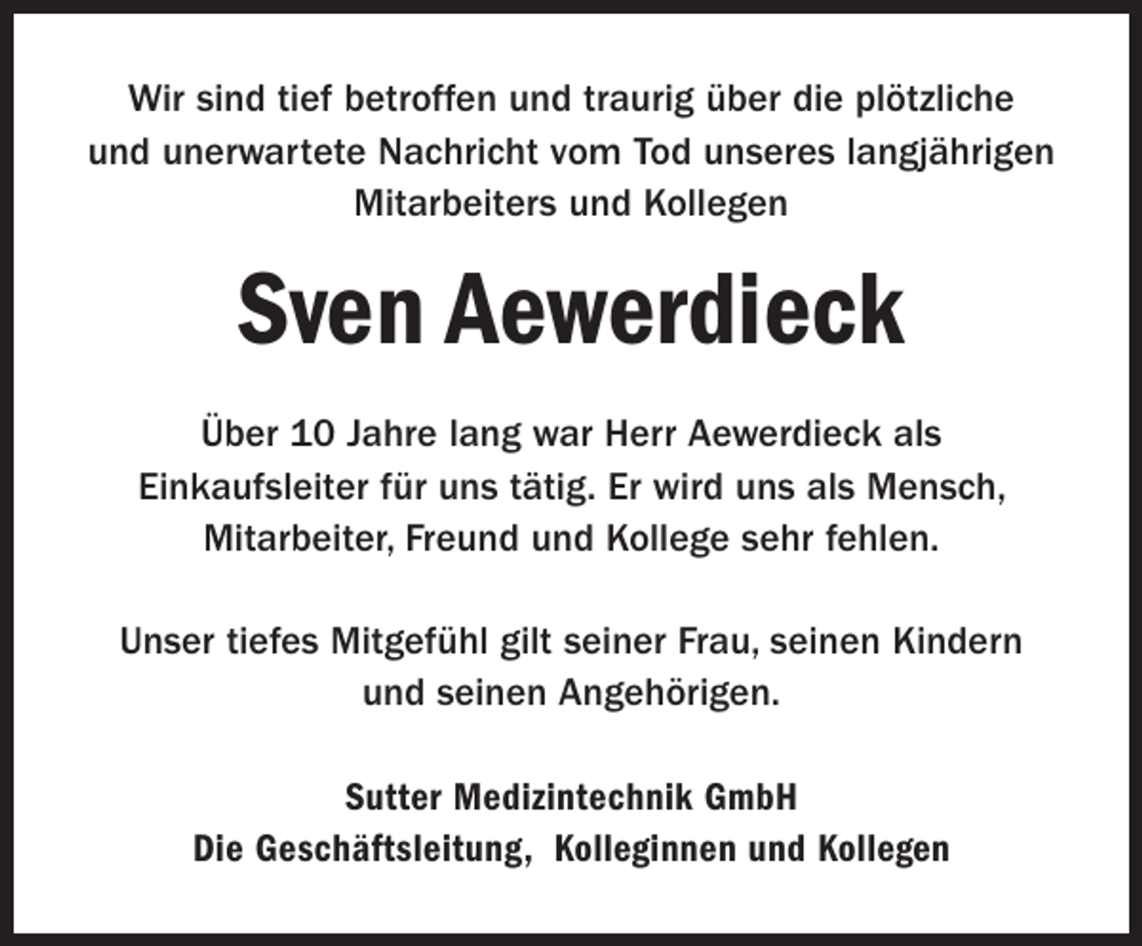 <p>Wir sind tief betroffen und traurig über die plötzliche<br />und unerwartete Nachricht vom Tod unseres langjährigen<br />Mitarbeiters und Kollegen</p><p>Sven Aewerdieck<br />Über 10 Jahre lang war Herr Aewerdieck als<br />Einkaufsleiter für uns tätig. Er wird uns als Mensch,<br />Mitarbeiter, Freund und Kollege sehr fehlen.<br />Unser tiefes Mitgefühl gilt seiner Frau, seinen Kindern<br />und seinen Angehörigen.<br />Sutter Medizintechnik GmbH<br />Die Geschäftsleitung, Kolleginnen und Kollegen</p>