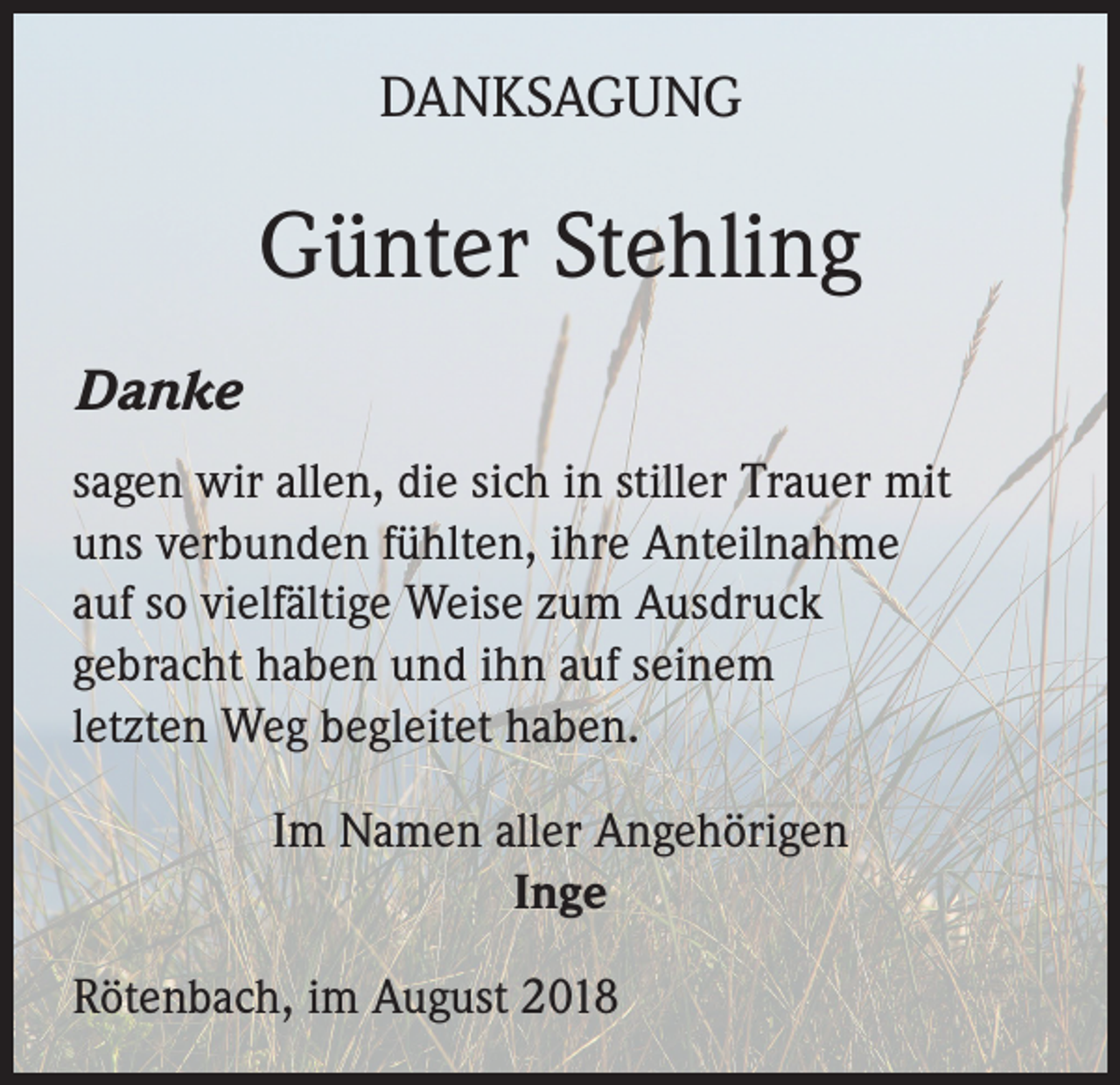 <p>DANKSAGUNG</p><p>Günter Stehling<br />Danke<br />sagen wir allen, die sich in stiller Trauer mit<br />uns verbunden fühlten, ihre Anteilnahme<br />auf so vielfältige Weise zum Ausdruck<br />gebracht haben und ihn auf seinem<br />letzten Weg begleitet haben.<br />Im Namen aller Angehörigen<br />Inge<br />Rötenbach, im August 2018</p>