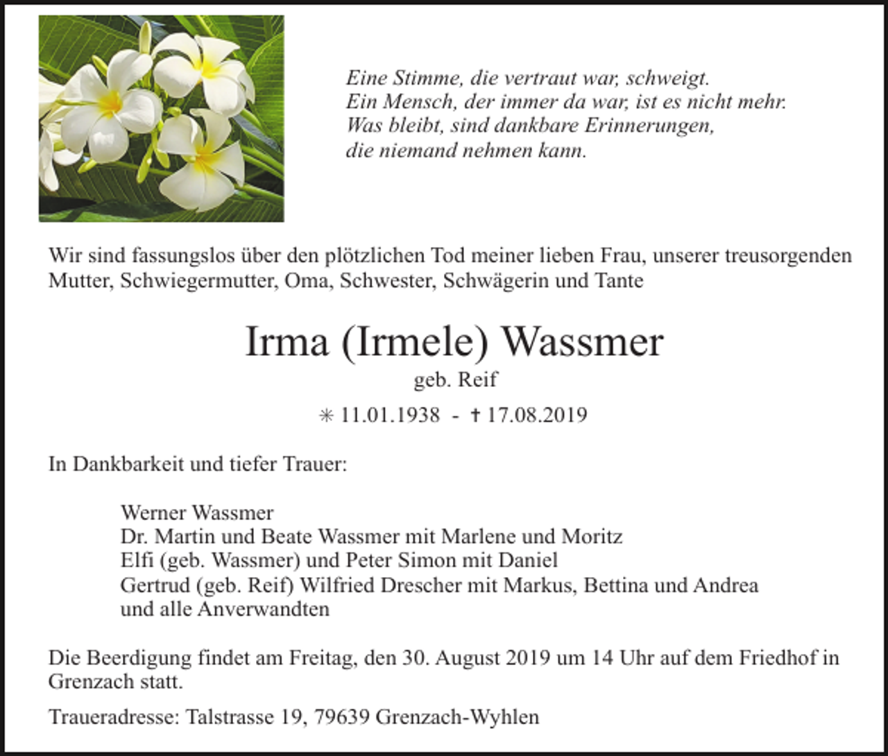 <p>Eine Stimme, die vertraut war, schweigt.<br />Ein Mensch, der immer da war, ist es nicht mehr.<br />Was bleibt, sind dankbare Erinnerungen,<br />die niemand nehmen kann.</p><p>Wir sind fassungslos über den plötzlichen Tod meiner lieben Frau, unserer treusorgenden<br />Mutter, Schwiegermutter, Oma, Schwester, Schwägerin und Tante</p><p>Irma (Irmele) Wassmer<br />geb. Reif<br />✳ 11.01.1938 - ✝ 17.08.2019</p><p>In Dankbarkeit und tiefer Trauer:<br />Werner Wassmer<br />Dr. Martin und Beate Wassmer mit Marlene und Moritz<br />Elfi (geb. Wassmer) und Peter Simon mit Daniel<br />Gertrud (geb. Reif) Wilfried Drescher mit Markus, Bettina und Andrea<br />und alle Anverwandten<br />Die Beerdigung findet am Freitag, den 30. August 2019 um 14 Uhr auf dem Friedhof in<br />Grenzach statt.<br />Traueradresse: Talstrasse 19, 79639 Grenzach-Wyhlen</p>